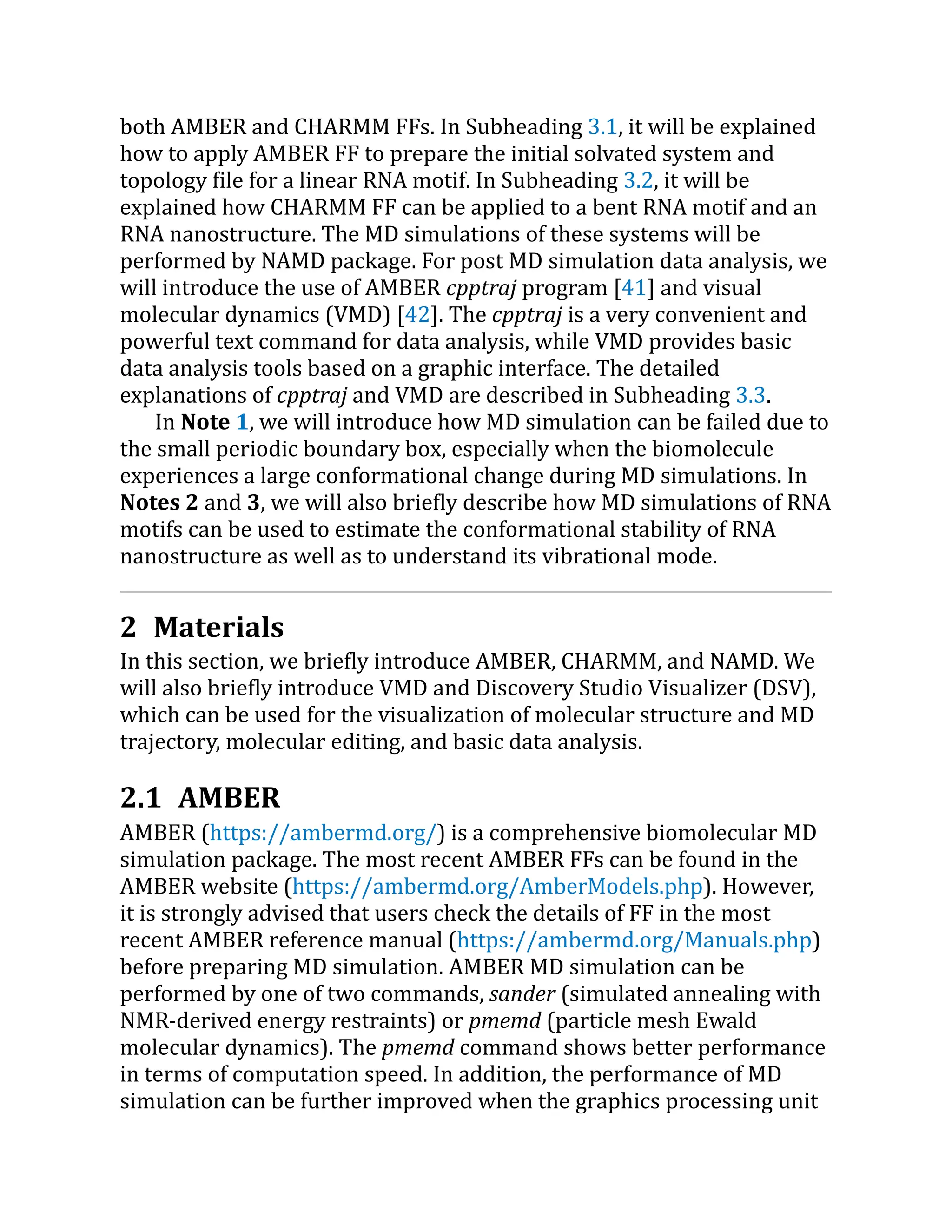 both AMBER and CHARMM FFs. In Subheading 3.1, it will be explained
how to apply AMBER FF to prepare the initial solvated system and
topology file for a linear RNA motif. In Subheading 3.2, it will be
explained how CHARMM FF can be applied to a bent RNA motif and an
RNA nanostructure. The MD simulations of these systems will be
performed by NAMD package. For post MD simulation data analysis, we
will introduce the use of AMBER cpptraj program [41] and visual
molecular dynamics (VMD) [42]. The cpptraj is a very convenient and
powerful text command for data analysis, while VMD provides basic
data analysis tools based on a graphic interface. The detailed
explanations of cpptraj and VMD are described in Subheading 3.3.
In Note 1, we will introduce how MD simulation can be failed due to
the small periodic boundary box, especially when the biomolecule
experiences a large conformational change during MD simulations. In
Notes 2 and 3, we will also briefly describe how MD simulations of RNA
motifs can be used to estimate the conformational stability of RNA
nanostructure as well as to understand its vibrational mode.
2 Materials
In this section, we briefly introduce AMBER, CHARMM, and NAMD. We
will also briefly introduce VMD and Discovery Studio Visualizer (DSV),
which can be used for the visualization of molecular structure and MD
trajectory, molecular editing, and basic data analysis.
2.1 AMBER
AMBER (https://​
ambermd.​
org/​
) is a comprehensive biomolecular MD
simulation package. The most recent AMBER FFs can be found in the
AMBER website (https://​
ambermd.​
org/​
AmberModels.​
php). However,
it is strongly advised that users check the details of FF in the most
recent AMBER reference manual (https://​
ambermd.​
org/​
Manuals.​
php)
before preparing MD simulation. AMBER MD simulation can be
performed by one of two commands, sander (simulated annealing with
NMR-derived energy restraints) or pmemd (particle mesh Ewald
molecular dynamics). The pmemd command shows better performance
in terms of computation speed. In addition, the performance of MD
simulation can be further improved when the graphics processing unit
 