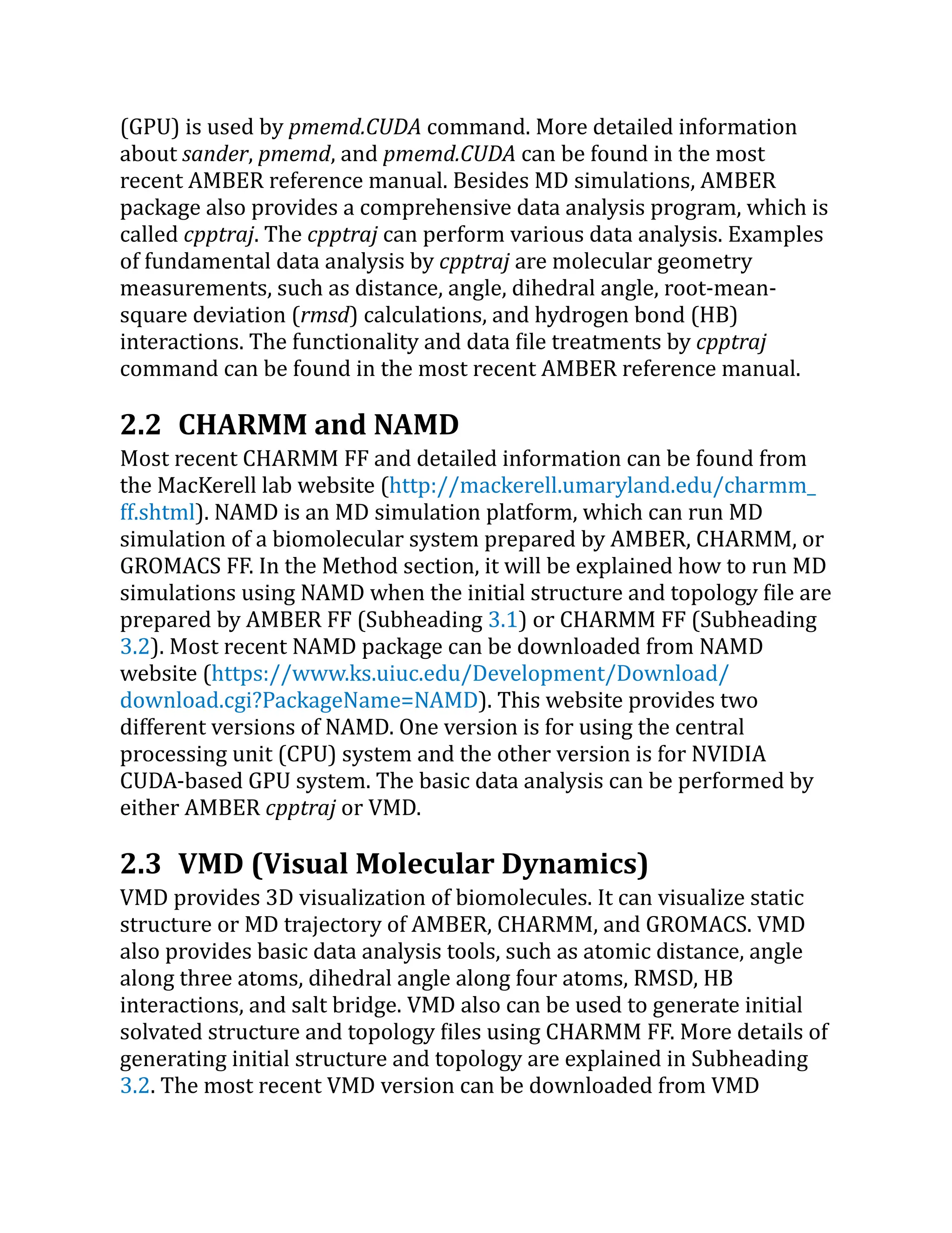 (GPU) is used by pmemd.CUDA command. More detailed information
about sander, pmemd, and pmemd.CUDA can be found in the most
recent AMBER reference manual. Besides MD simulations, AMBER
package also provides a comprehensive data analysis program, which is
called cpptraj. The cpptraj can perform various data analysis. Examples
of fundamental data analysis by cpptraj are molecular geometry
measurements, such as distance, angle, dihedral angle, root-mean-
square deviation (rmsd) calculations, and hydrogen bond (HB)
interactions. The functionality and data file treatments by cpptraj
command can be found in the most recent AMBER reference manual.
2.2 CHARMM and NAMD
Most recent CHARMM FF and detailed information can be found from
the MacKerell lab website (http://​
mackerell.​
umaryland.​
edu/​
charmm_​
ff.​
shtml). NAMD is an MD simulation platform, which can run MD
simulation of a biomolecular system prepared by AMBER, CHARMM, or
GROMACS FF. In the Method section, it will be explained how to run MD
simulations using NAMD when the initial structure and topology file are
prepared by AMBER FF (Subheading 3.1) or CHARMM FF (Subheading
3.2). Most recent NAMD package can be downloaded from NAMD
website (https://​
www.​
ks.​
uiuc.​
edu/​
Development/​
Download/​
download.​
cgi?​
PackageName=​
NAMD). This website provides two
different versions of NAMD. One version is for using the central
processing unit (CPU) system and the other version is for NVIDIA
CUDA-based GPU system. The basic data analysis can be performed by
either AMBER cpptraj or VMD.
2.3 VMD (Visual Molecular Dynamics)
VMD provides 3D visualization of biomolecules. It can visualize static
structure or MD trajectory of AMBER, CHARMM, and GROMACS. VMD
also provides basic data analysis tools, such as atomic distance, angle
along three atoms, dihedral angle along four atoms, RMSD, HB
interactions, and salt bridge. VMD also can be used to generate initial
solvated structure and topology files using CHARMM FF. More details of
generating initial structure and topology are explained in Subheading
3.2. The most recent VMD version can be downloaded from VMD
 