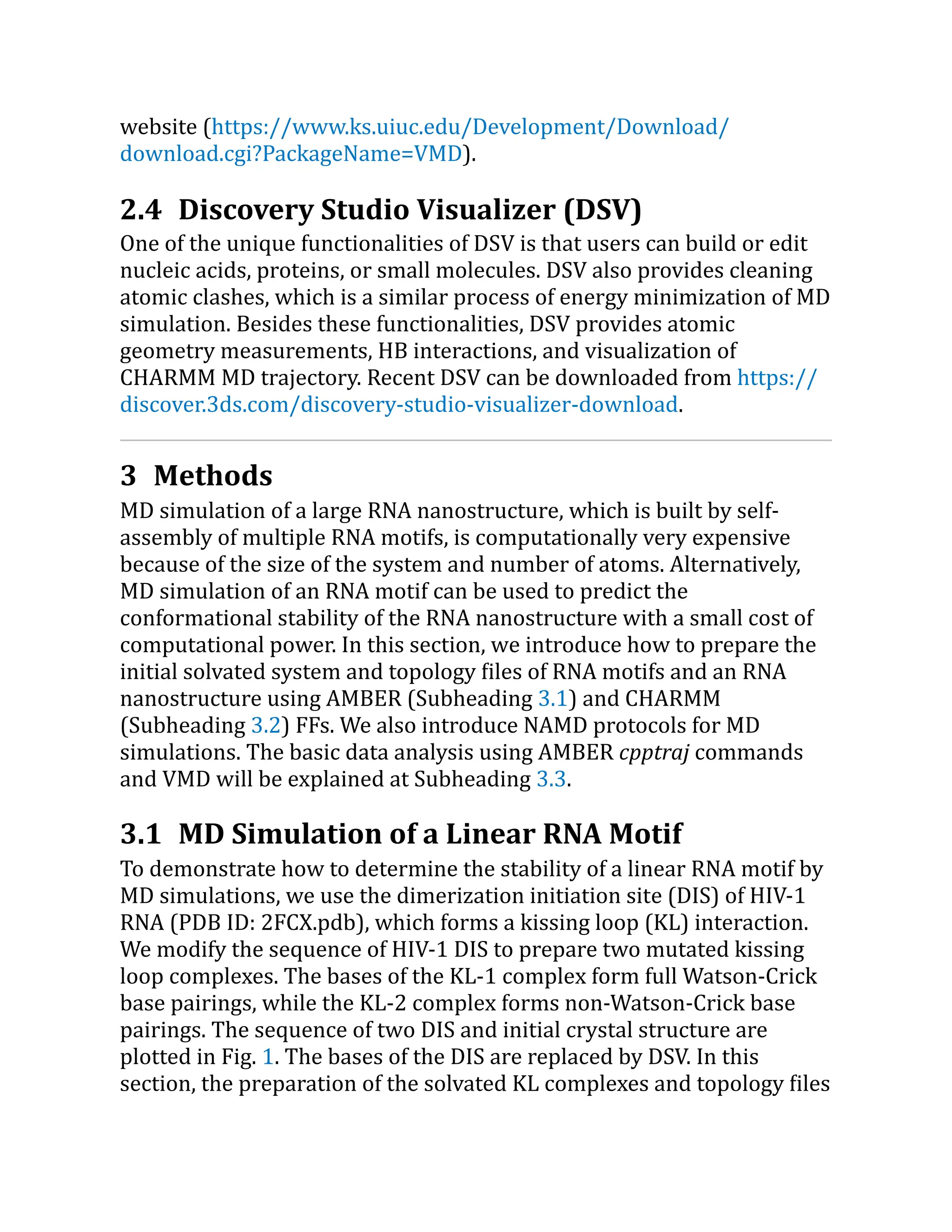 website (https://​
www.​
ks.​
uiuc.​
edu/​
Development/​
Download/​
download.​
cgi?​
PackageName=​
VMD).
2.4 Discovery Studio Visualizer (DSV)
One of the unique functionalities of DSV is that users can build or edit
nucleic acids, proteins, or small molecules. DSV also provides cleaning
atomic clashes, which is a similar process of energy minimization of MD
simulation. Besides these functionalities, DSV provides atomic
geometry measurements, HB interactions, and visualization of
CHARMM MD trajectory. Recent DSV can be downloaded from https://​
discover.​
3ds.​
com/​
discovery-studio-visualizer-download.
3 Methods
MD simulation of a large RNA nanostructure, which is built by self-
assembly of multiple RNA motifs, is computationally very expensive
because of the size of the system and number of atoms. Alternatively,
MD simulation of an RNA motif can be used to predict the
conformational stability of the RNA nanostructure with a small cost of
computational power. In this section, we introduce how to prepare the
initial solvated system and topology files of RNA motifs and an RNA
nanostructure using AMBER (Subheading 3.1) and CHARMM
(Subheading 3.2) FFs. We also introduce NAMD protocols for MD
simulations. The basic data analysis using AMBER cpptraj commands
and VMD will be explained at Subheading 3.3.
3.1 MD Simulation of a Linear RNA Motif
To demonstrate how to determine the stability of a linear RNA motif by
MD simulations, we use the dimerization initiation site (DIS) of HIV-1
RNA (PDB ID: 2FCX.pdb), which forms a kissing loop (KL) interaction.
We modify the sequence of HIV-1 DIS to prepare two mutated kissing
loop complexes. The bases of the KL-1 complex form full Watson-Crick
base pairings, while the KL-2 complex forms non-Watson-Crick base
pairings. The sequence of two DIS and initial crystal structure are
plotted in Fig. 1. The bases of the DIS are replaced by DSV. In this
section, the preparation of the solvated KL complexes and topology files
 