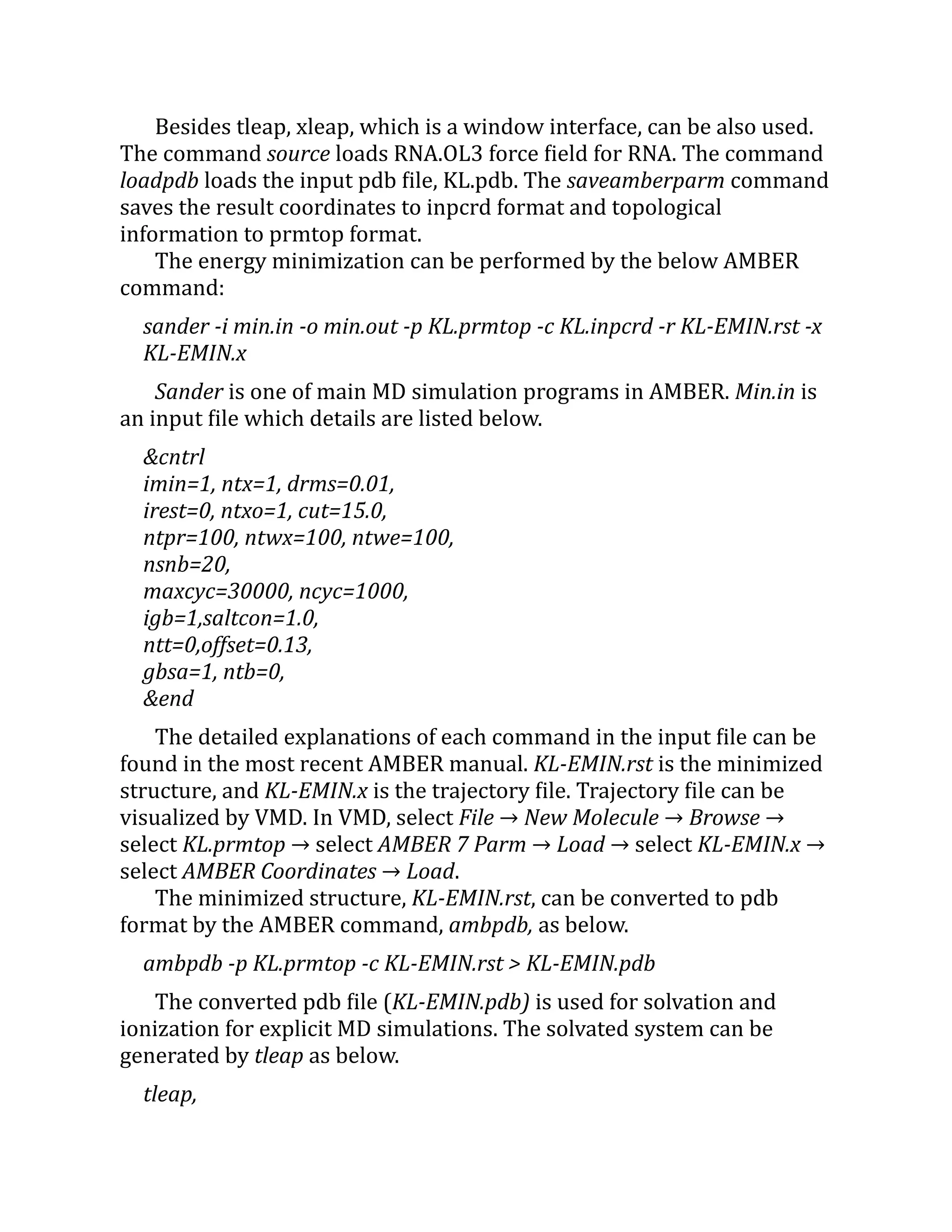 Besides tleap, xleap, which is a window interface, can be also used.
The command source loads RNA.OL3 force field for RNA. The command
loadpdb loads the input pdb file, KL.pdb. The saveamberparm command
saves the result coordinates to inpcrd format and topological
information to prmtop format.
The energy minimization can be performed by the below AMBER
command:
sander -i min.in -o min.out -p KL.prmtop -c KL.inpcrd -r KL-EMIN.rst -x
KL-EMIN.x
Sander is one of main MD simulation programs in AMBER. Min.in is
an input file which details are listed below.
&cntrl
imin=1, ntx=1, drms=0.01,
irest=0, ntxo=1, cut=15.0,
ntpr=100, ntwx=100, ntwe=100,
nsnb=20,
maxcyc=30000, ncyc=1000,
igb=1,saltcon=1.0,
ntt=0,offset=0.13,
gbsa=1, ntb=0,
&end
The detailed explanations of each command in the input file can be
found in the most recent AMBER manual. KL-EMIN.rst is the minimized
structure, and KL-EMIN.x is the trajectory file. Trajectory file can be
visualized by VMD. In VMD, select File → New Molecule → Browse →
select KL.prmtop → select AMBER 7 Parm → Load → select KL-EMIN.x →
select AMBER Coordinates → Load.
The minimized structure, KL-EMIN.rst, can be converted to pdb
format by the AMBER command, ambpdb, as below.
ambpdb -p KL.prmtop -c KL-EMIN.rst > KL-EMIN.pdb
The converted pdb file (KL-EMIN.pdb) is used for solvation and
ionization for explicit MD simulations. The solvated system can be
generated by tleap as below.
tleap,
 