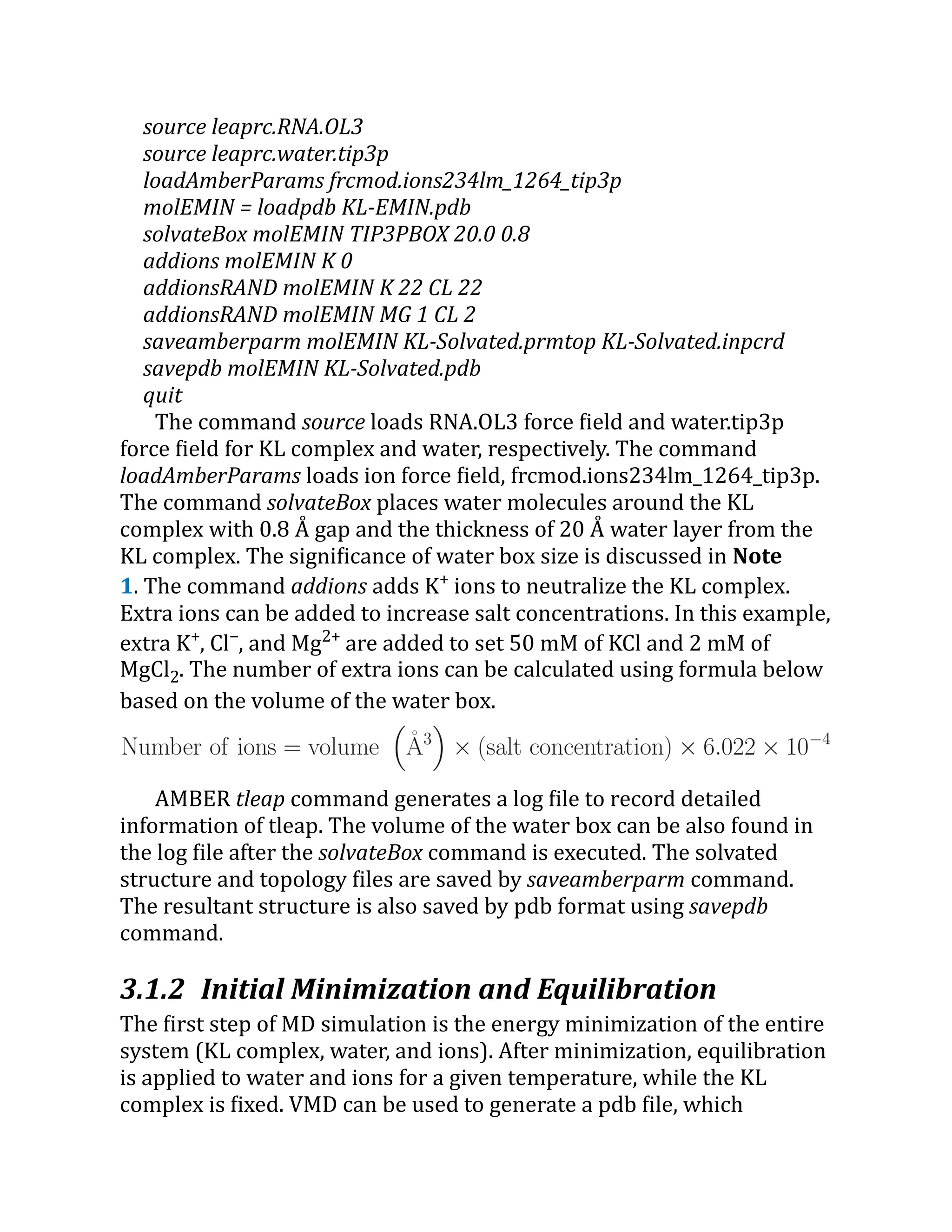 source leaprc.RNA.OL3
source leaprc.water.tip3p
loadAmberParams frcmod.ions234lm_1264_tip3p
molEMIN = loadpdb KL-EMIN.pdb
solvateBox molEMIN TIP3PBOX 20.0 0.8
addions molEMIN K 0
addionsRAND molEMIN K 22 CL 22
addionsRAND molEMIN MG 1 CL 2
saveamberparm molEMIN KL-Solvated.prmtop KL-Solvated.inpcrd
savepdb molEMIN KL-Solvated.pdb
quit
The command source loads RNA.OL3 force field and water.tip3p
force field for KL complex and water, respectively. The command
loadAmberParams loads ion force field, frcmod.ions234lm_1264_tip3p.
The command solvateBox places water molecules around the KL
complex with 0.8 Å gap and the thickness of 20 Å water layer from the
KL complex. The significance of water box size is discussed in Note
1. The command addions adds K+
ions to neutralize the KL complex.
Extra ions can be added to increase salt concentrations. In this example,
extra K+
, Cl−
, and Mg2+
are added to set 50 mM of KCl and 2 mM of
MgCl2. The number of extra ions can be calculated using formula below
based on the volume of the water box.
AMBER tleap command generates a log file to record detailed
information of tleap. The volume of the water box can be also found in
the log file after the solvateBox command is executed. The solvated
structure and topology files are saved by saveamberparm command.
The resultant structure is also saved by pdb format using savepdb
command.
3.1.2 Initial Minimization and Equilibration
The first step of MD simulation is the energy minimization of the entire
system (KL complex, water, and ions). After minimization, equilibration
is applied to water and ions for a given temperature, while the KL
complex is fixed. VMD can be used to generate a pdb file, which
 