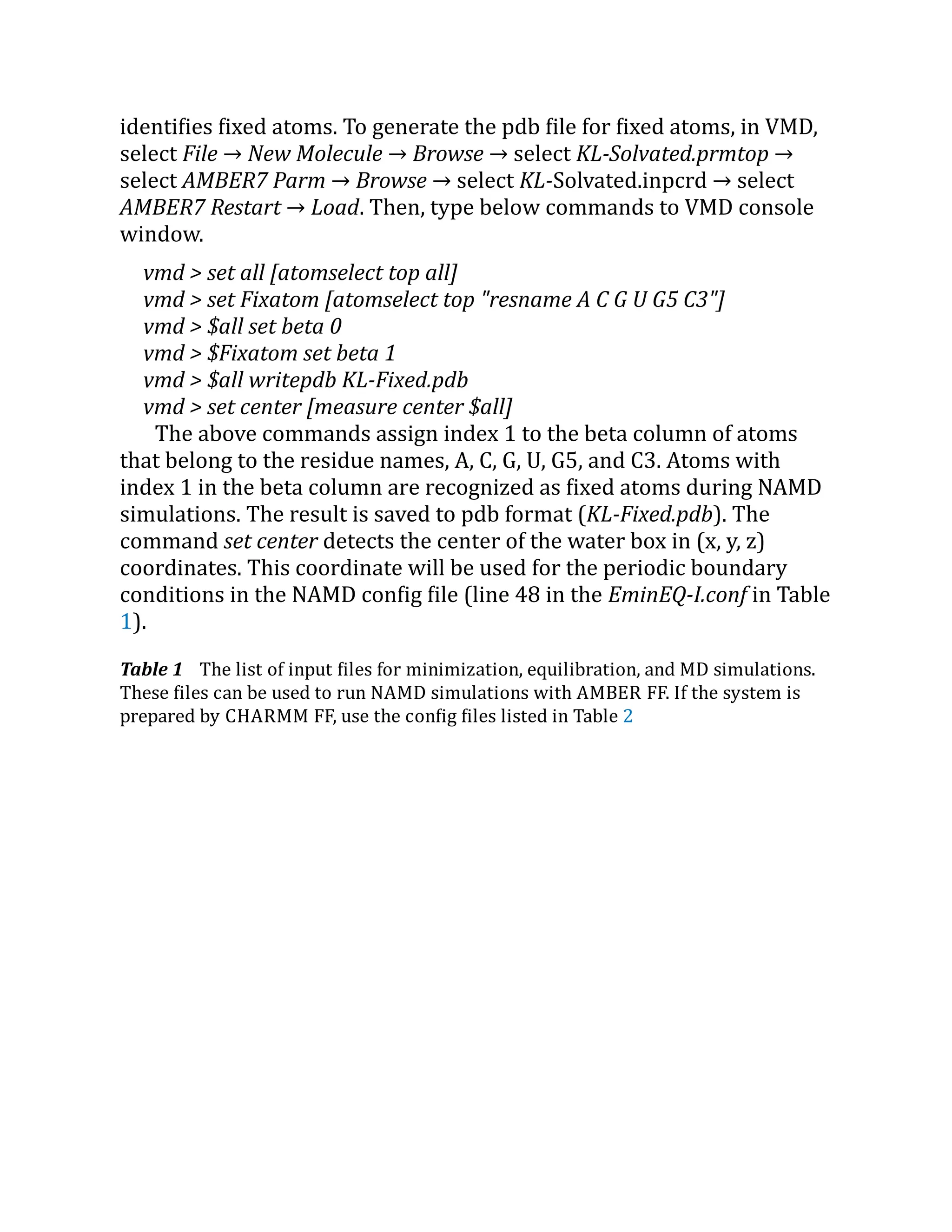 identifies fixed atoms. To generate the pdb file for fixed atoms, in VMD,
select File → New Molecule → Browse → select KL-Solvated.prmtop →
select AMBER7 Parm → Browse → select KL-Solvated.inpcrd → select
AMBER7 Restart → Load. Then, type below commands to VMD console
window.
vmd > set all [atomselect top all]
vmd > set Fixatom [atomselect top "resname A C G U G5 C3"]
vmd > $all set beta 0
vmd > $Fixatom set beta 1
vmd > $all writepdb KL-Fixed.pdb
vmd > set center [measure center $all]
The above commands assign index 1 to the beta column of atoms
that belong to the residue names, A, C, G, U, G5, and C3. Atoms with
index 1 in the beta column are recognized as fixed atoms during NAMD
simulations. The result is saved to pdb format (KL-Fixed.pdb). The
command set center detects the center of the water box in (x, y, z)
coordinates. This coordinate will be used for the periodic boundary
conditions in the NAMD config file (line 48 in the EminEQ-I.conf in Table
1).
Table 1 The list of input files for minimization, equilibration, and MD simulations.
These files can be used to run NAMD simulations with AMBER FF. If the system is
prepared by CHARMM FF, use the config files listed in Table 2
 