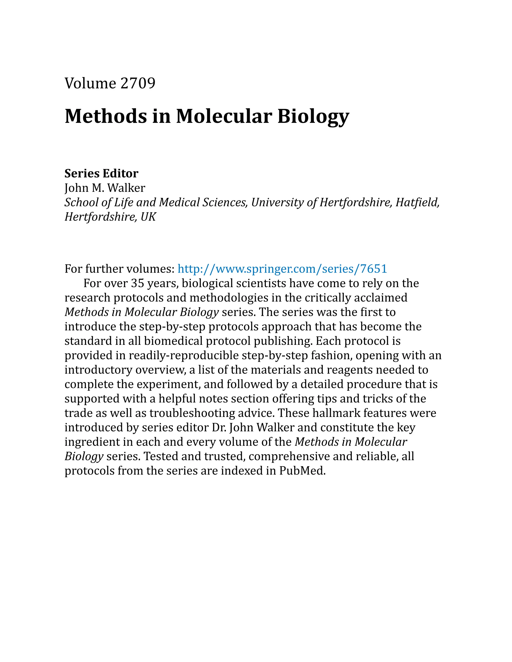 Volume 2709
Methods in Molecular Biology
Series Editor
John M. Walker
School of Life and Medical Sciences, University of Hertfordshire, Hatfield,
Hertfordshire, UK
For further volumes: http://​
www.​
springer.​
com/​
series/​
7651
For over 35 years, biological scientists have come to rely on the
research protocols and methodologies in the critically acclaimed
Methods in Molecular Biology series. The series was the first to
introduce the step-by-step protocols approach that has become the
standard in all biomedical protocol publishing. Each protocol is
provided in readily-reproducible step-by-step fashion, opening with an
introductory overview, a list of the materials and reagents needed to
complete the experiment, and followed by a detailed procedure that is
supported with a helpful notes section offering tips and tricks of the
trade as well as troubleshooting advice. These hallmark features were
introduced by series editor Dr. John Walker and constitute the key
ingredient in each and every volume of the Methods in Molecular
Biology series. Tested and trusted, comprehensive and reliable, all
protocols from the series are indexed in PubMed.
 