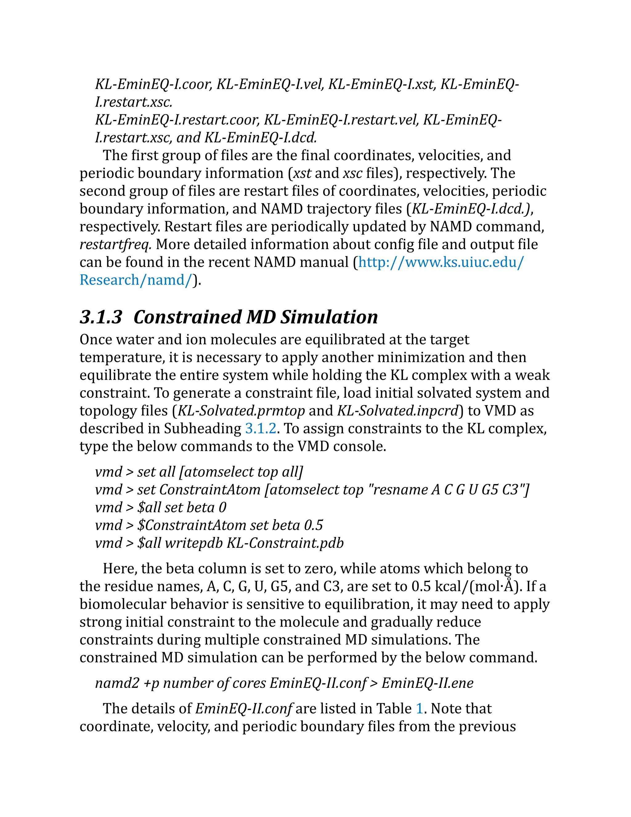 KL-EminEQ-I.coor, KL-EminEQ-I.vel, KL-EminEQ-I.xst, KL-EminEQ-
I.restart.xsc.
KL-EminEQ-I.restart.coor, KL-EminEQ-I.restart.vel, KL-EminEQ-
I.restart.xsc, and KL-EminEQ-I.dcd.
The first group of files are the final coordinates, velocities, and
periodic boundary information (xst and xsc files), respectively. The
second group of files are restart files of coordinates, velocities, periodic
boundary information, and NAMD trajectory files (KL-EminEQ-I.dcd.),
respectively. Restart files are periodically updated by NAMD command,
restartfreq. More detailed information about config file and output file
can be found in the recent NAMD manual (http://​
www.​
ks.​
uiuc.​
edu/​
Research/​
namd/​
).
3.1.3 Constrained MD Simulation
Once water and ion molecules are equilibrated at the target
temperature, it is necessary to apply another minimization and then
equilibrate the entire system while holding the KL complex with a weak
constraint. To generate a constraint file, load initial solvated system and
topology files (KL-Solvated.prmtop and KL-Solvated.inpcrd) to VMD as
described in Subheading 3.1.2. To assign constraints to the KL complex,
type the below commands to the VMD console.
vmd > set all [atomselect top all]
vmd > set ConstraintAtom [atomselect top "resname A C G U G5 C3"]
vmd > $all set beta 0
vmd > $ConstraintAtom set beta 0.5
vmd > $all writepdb KL-Constraint.pdb
Here, the beta column is set to zero, while atoms which belong to
the residue names, A, C, G, U, G5, and C3, are set to 0.5 kcal/(mol∙Å ). If a
biomolecular behavior is sensitive to equilibration, it may need to apply
strong initial constraint to the molecule and gradually reduce
constraints during multiple constrained MD simulations. The
constrained MD simulation can be performed by the below command.
namd2 +p number of cores EminEQ-II.conf > EminEQ-II.ene
The details of EminEQ-II.conf are listed in Table 1. Note that
coordinate, velocity, and periodic boundary files from the previous
 