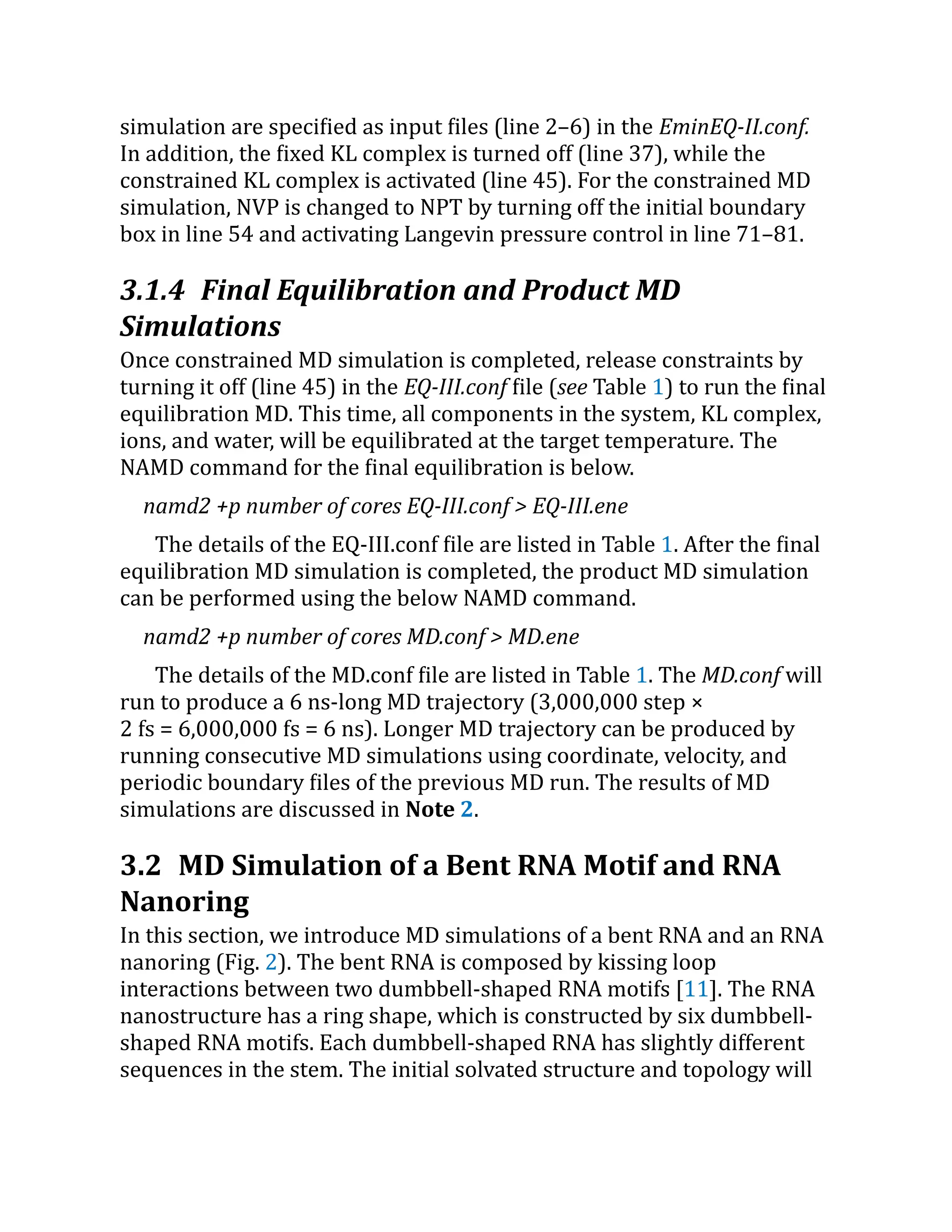 simulation are specified as input files (line 2–6) in the EminEQ-II.conf.
In addition, the fixed KL complex is turned off (line 37), while the
constrained KL complex is activated (line 45). For the constrained MD
simulation, NVP is changed to NPT by turning off the initial boundary
box in line 54 and activating Langevin pressure control in line 71–81.
3.1.4 Final Equilibration and Product MD
Simulations
Once constrained MD simulation is completed, release constraints by
turning it off (line 45) in the EQ-III.conf file (see Table 1) to run the final
equilibration MD. This time, all components in the system, KL complex,
ions, and water, will be equilibrated at the target temperature. The
NAMD command for the final equilibration is below.
namd2 +p number of cores EQ-III.conf > EQ-III.ene
The details of the EQ-III.conf file are listed in Table 1. After the final
equilibration MD simulation is completed, the product MD simulation
can be performed using the below NAMD command.
namd2 +p number of cores MD.conf > MD.ene
The details of the MD.conf file are listed in Table 1. The MD.conf will
run to produce a 6 ns-long MD trajectory (3,000,000 step ×
2 fs = 6,000,000 fs = 6 ns). Longer MD trajectory can be produced by
running consecutive MD simulations using coordinate, velocity, and
periodic boundary files of the previous MD run. The results of MD
simulations are discussed in Note 2.
3.2 MD Simulation of a Bent RNA Motif and RNA
Nanoring
In this section, we introduce MD simulations of a bent RNA and an RNA
nanoring (Fig. 2). The bent RNA is composed by kissing loop
interactions between two dumbbell-shaped RNA motifs [11]. The RNA
nanostructure has a ring shape, which is constructed by six dumbbell-
shaped RNA motifs. Each dumbbell-shaped RNA has slightly different
sequences in the stem. The initial solvated structure and topology will
 