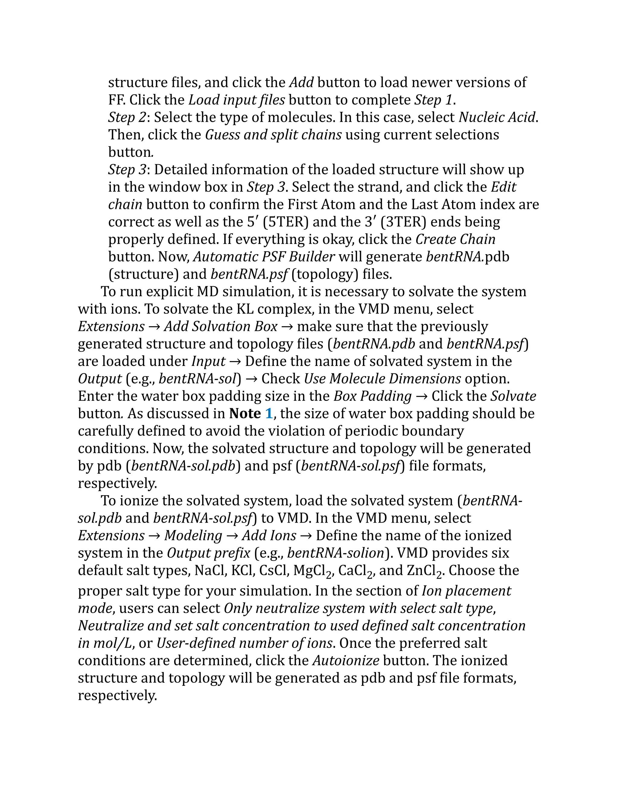 structure files, and click the Add button to load newer versions of
FF. Click the Load input files button to complete Step 1.
Step 2: Select the type of molecules. In this case, select Nucleic Acid.
Then, click the Guess and split chains using current selections
button.
Step 3: Detailed information of the loaded structure will show up
in the window box in Step 3. Select the strand, and click the Edit
chain button to confirm the First Atom and the Last Atom index are
correct as well as the 5′ (5TER) and the 3′ (3TER) ends being
properly defined. If everything is okay, click the Create Chain
button. Now, Automatic PSF Builder will generate bentRNA.pdb
(structure) and bentRNA.psf (topology) files.
To run explicit MD simulation, it is necessary to solvate the system
with ions. To solvate the KL complex, in the VMD menu, select
Extensions → Add Solvation Box → make sure that the previously
generated structure and topology files (bentRNA.pdb and bentRNA.psf)
are loaded under Input → Define the name of solvated system in the
Output (e.g., bentRNA-sol) → Check Use Molecule Dimensions option.
Enter the water box padding size in the Box Padding → Click the Solvate
button. As discussed in Note 1, the size of water box padding should be
carefully defined to avoid the violation of periodic boundary
conditions. Now, the solvated structure and topology will be generated
by pdb (bentRNA-sol.pdb) and psf (bentRNA-sol.psf) file formats,
respectively.
To ionize the solvated system, load the solvated system (bentRNA-
sol.pdb and bentRNA-sol.psf) to VMD. In the VMD menu, select
Extensions → Modeling → Add Ions → Define the name of the ionized
system in the Output prefix (e.g., bentRNA-solion). VMD provides six
default salt types, NaCl, KCl, CsCl, MgCl2, CaCl2, and ZnCl2. Choose the
proper salt type for your simulation. In the section of Ion placement
mode, users can select Only neutralize system with select salt type,
Neutralize and set salt concentration to used defined salt concentration
in mol/L, or User-defined number of ions. Once the preferred salt
conditions are determined, click the Autoionize button. The ionized
structure and topology will be generated as pdb and psf file formats,
respectively.
 