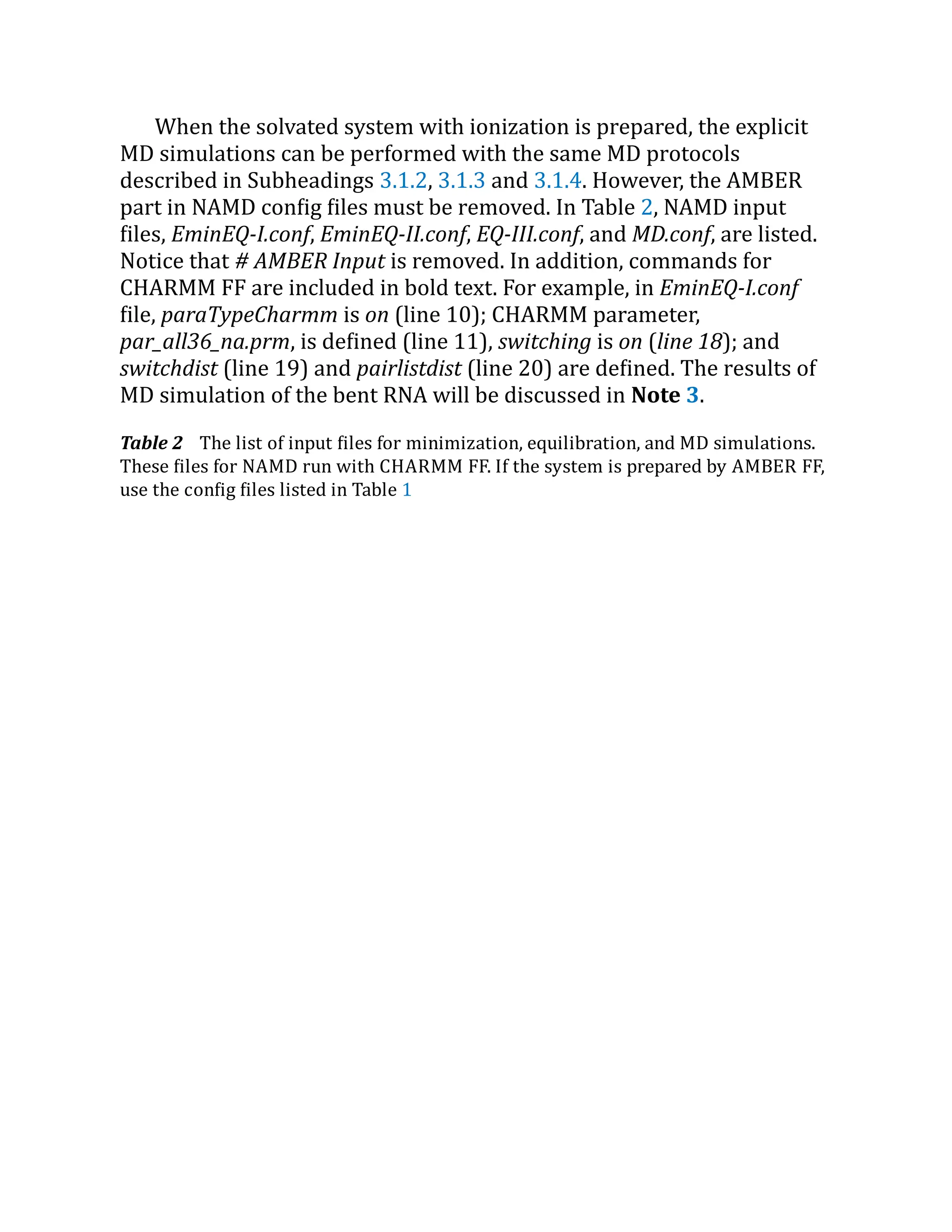 When the solvated system with ionization is prepared, the explicit
MD simulations can be performed with the same MD protocols
described in Subheadings 3.1.2, 3.1.3 and 3.1.4. However, the AMBER
part in NAMD config files must be removed. In Table 2, NAMD input
files, EminEQ-I.conf, EminEQ-II.conf, EQ-III.conf, and MD.conf, are listed.
Notice that # AMBER Input is removed. In addition, commands for
CHARMM FF are included in bold text. For example, in EminEQ-I.conf
file, paraTypeCharmm is on (line 10); CHARMM parameter,
par_all36_na.prm, is defined (line 11), switching is on (line 18); and
switchdist (line 19) and pairlistdist (line 20) are defined. The results of
MD simulation of the bent RNA will be discussed in Note 3.
Table 2 The list of input files for minimization, equilibration, and MD simulations.
These files for NAMD run with CHARMM FF. If the system is prepared by AMBER FF,
use the config files listed in Table 1
 