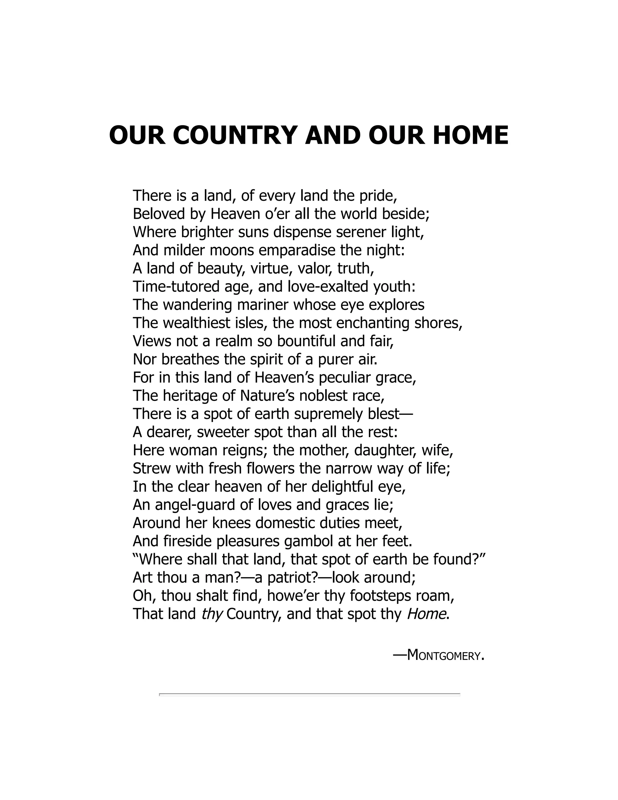 OUR COUNTRY AND OUR HOME
There is a land, of every land the pride,
Beloved by Heaven o’er all the world beside;
Where brighter suns dispense serener light,
And milder moons emparadise the night:
A land of beauty, virtue, valor, truth,
Time-tutored age, and love-exalted youth:
The wandering mariner whose eye explores
The wealthiest isles, the most enchanting shores,
Views not a realm so bountiful and fair,
Nor breathes the spirit of a purer air.
For in this land of Heaven’s peculiar grace,
The heritage of Nature’s noblest race,
There is a spot of earth supremely blest—
A dearer, sweeter spot than all the rest:
Here woman reigns; the mother, daughter, wife,
Strew with fresh flowers the narrow way of life;
In the clear heaven of her delightful eye,
An angel-guard of loves and graces lie;
Around her knees domestic duties meet,
And fireside pleasures gambol at her feet.
“Where shall that land, that spot of earth be found?”
Art thou a man?—a patriot?—look around;
Oh, thou shalt find, howe’er thy footsteps roam,
That land thy Country, and that spot thy Home.
—Montgomery.
 