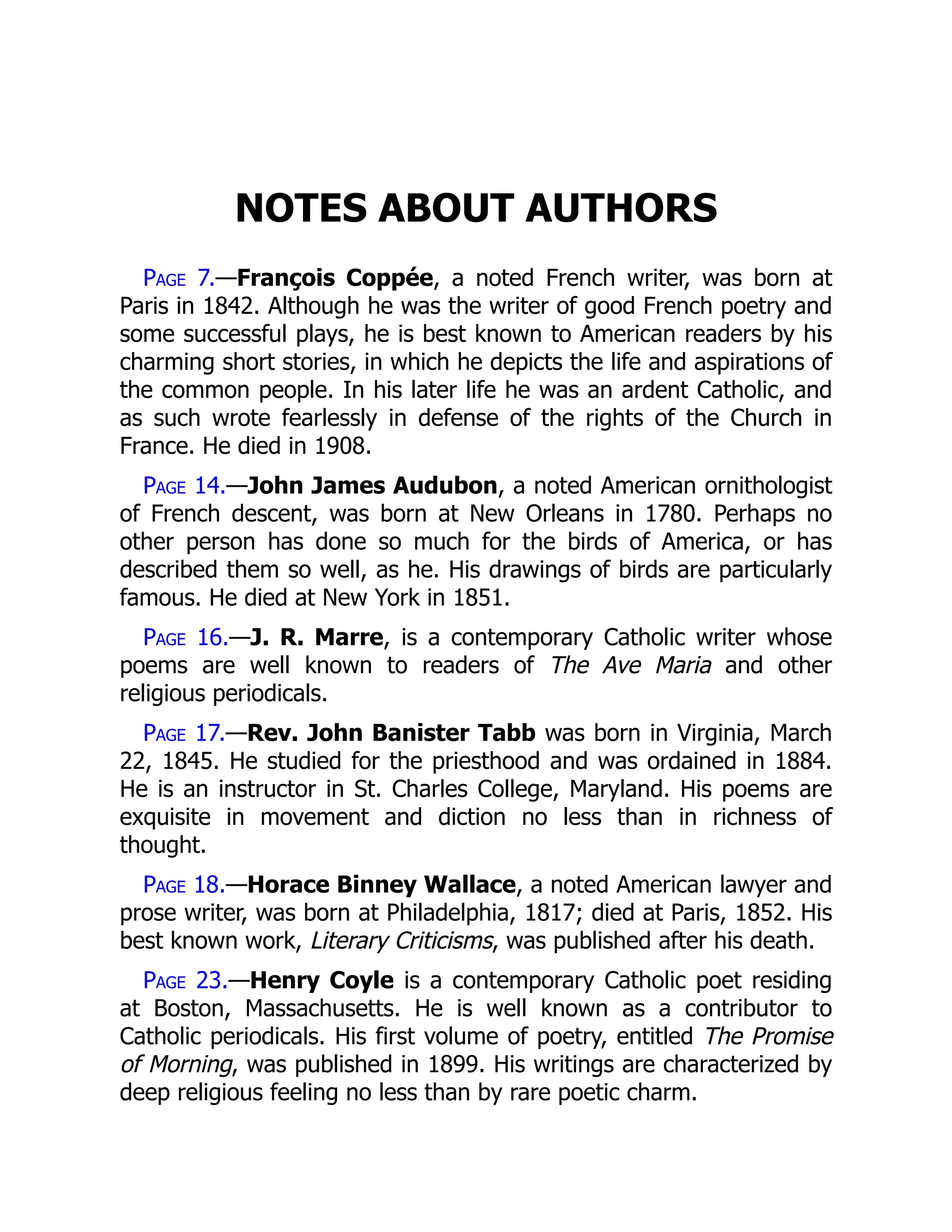 NOTES ABOUT AUTHORS
Page 7.—François Coppée, a noted French writer, was born at
Paris in 1842. Although he was the writer of good French poetry and
some successful plays, he is best known to American readers by his
charming short stories, in which he depicts the life and aspirations of
the common people. In his later life he was an ardent Catholic, and
as such wrote fearlessly in defense of the rights of the Church in
France. He died in 1908.
Page 14.—John James Audubon, a noted American ornithologist
of French descent, was born at New Orleans in 1780. Perhaps no
other person has done so much for the birds of America, or has
described them so well, as he. His drawings of birds are particularly
famous. He died at New York in 1851.
Page 16.—J. R. Marre, is a contemporary Catholic writer whose
poems are well known to readers of The Ave Maria and other
religious periodicals.
Page 17.—Rev. John Banister Tabb was born in Virginia, March
22, 1845. He studied for the priesthood and was ordained in 1884.
He is an instructor in St. Charles College, Maryland. His poems are
exquisite in movement and diction no less than in richness of
thought.
Page 18.—Horace Binney Wallace, a noted American lawyer and
prose writer, was born at Philadelphia, 1817; died at Paris, 1852. His
best known work, Literary Criticisms, was published after his death.
Page 23.—Henry Coyle is a contemporary Catholic poet residing
at Boston, Massachusetts. He is well known as a contributor to
Catholic periodicals. His first volume of poetry, entitled The Promise
of Morning, was published in 1899. His writings are characterized by
deep religious feeling no less than by rare poetic charm.
 