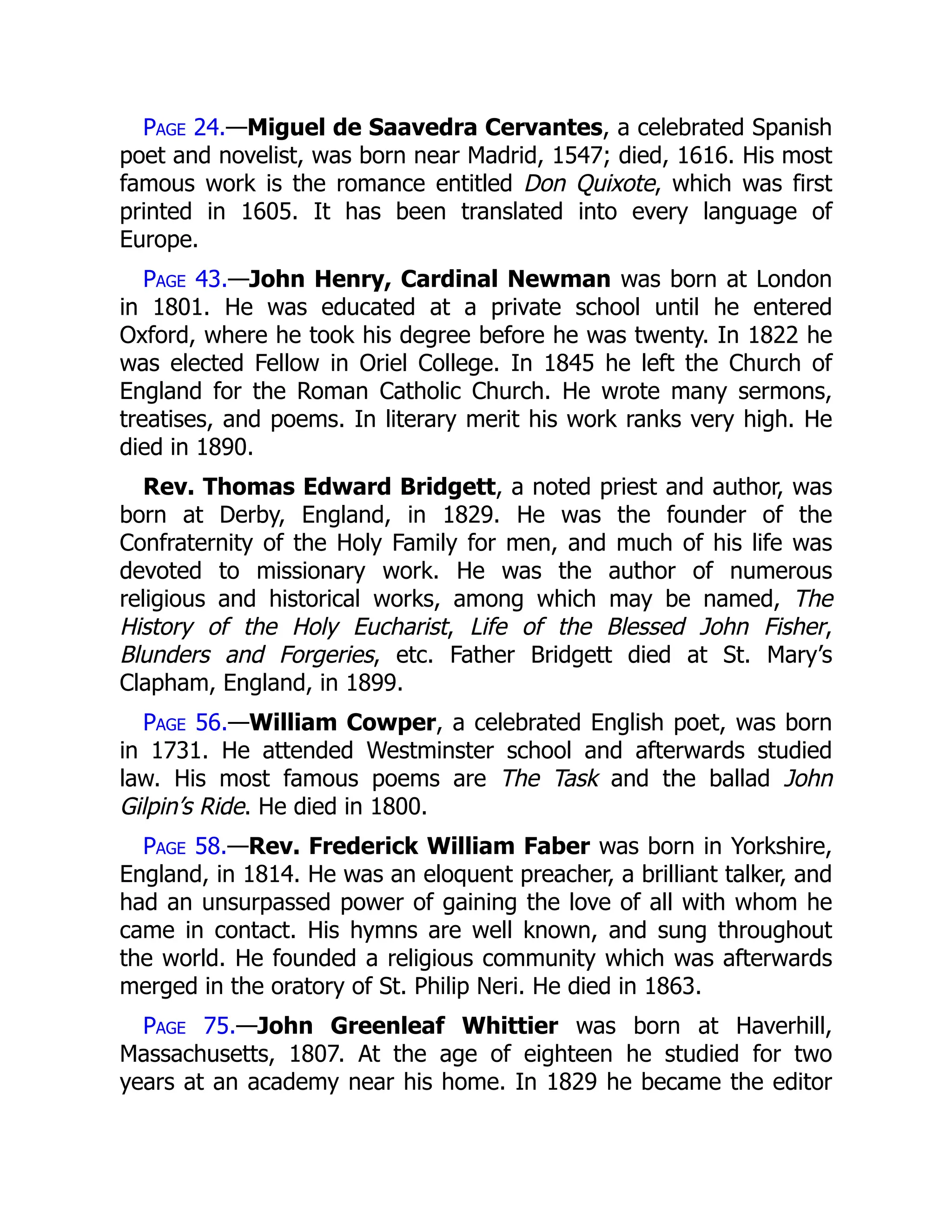 Page 24.—Miguel de Saavedra Cervantes, a celebrated Spanish
poet and novelist, was born near Madrid, 1547; died, 1616. His most
famous work is the romance entitled Don Quixote, which was first
printed in 1605. It has been translated into every language of
Europe.
Page 43.—John Henry, Cardinal Newman was born at London
in 1801. He was educated at a private school until he entered
Oxford, where he took his degree before he was twenty. In 1822 he
was elected Fellow in Oriel College. In 1845 he left the Church of
England for the Roman Catholic Church. He wrote many sermons,
treatises, and poems. In literary merit his work ranks very high. He
died in 1890.
Rev. Thomas Edward Bridgett, a noted priest and author, was
born at Derby, England, in 1829. He was the founder of the
Confraternity of the Holy Family for men, and much of his life was
devoted to missionary work. He was the author of numerous
religious and historical works, among which may be named, The
History of the Holy Eucharist, Life of the Blessed John Fisher,
Blunders and Forgeries, etc. Father Bridgett died at St. Mary’s
Clapham, England, in 1899.
Page 56.—William Cowper, a celebrated English poet, was born
in 1731. He attended Westminster school and afterwards studied
law. His most famous poems are The Task and the ballad John
Gilpin’s Ride. He died in 1800.
Page 58.—Rev. Frederick William Faber was born in Yorkshire,
England, in 1814. He was an eloquent preacher, a brilliant talker, and
had an unsurpassed power of gaining the love of all with whom he
came in contact. His hymns are well known, and sung throughout
the world. He founded a religious community which was afterwards
merged in the oratory of St. Philip Neri. He died in 1863.
Page 75.—John Greenleaf Whittier was born at Haverhill,
Massachusetts, 1807. At the age of eighteen he studied for two
years at an academy near his home. In 1829 he became the editor
 