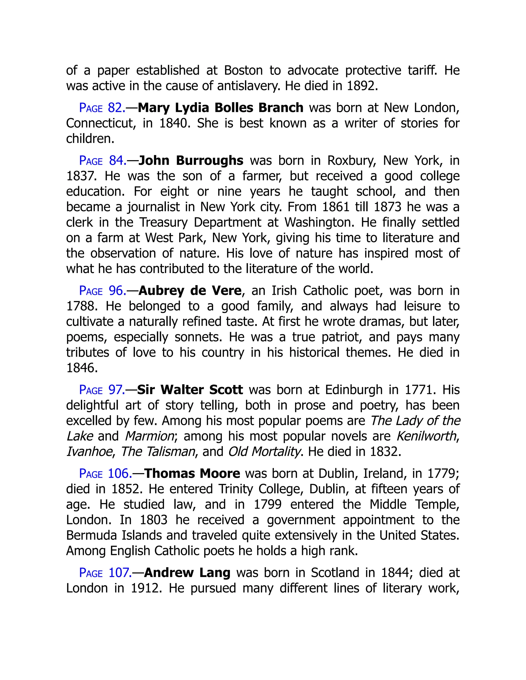 of a paper established at Boston to advocate protective tariff. He
was active in the cause of antislavery. He died in 1892.
Page 82.—Mary Lydia Bolles Branch was born at New London,
Connecticut, in 1840. She is best known as a writer of stories for
children.
Page 84.—John Burroughs was born in Roxbury, New York, in
1837. He was the son of a farmer, but received a good college
education. For eight or nine years he taught school, and then
became a journalist in New York city. From 1861 till 1873 he was a
clerk in the Treasury Department at Washington. He finally settled
on a farm at West Park, New York, giving his time to literature and
the observation of nature. His love of nature has inspired most of
what he has contributed to the literature of the world.
Page 96.—Aubrey de Vere, an Irish Catholic poet, was born in
1788. He belonged to a good family, and always had leisure to
cultivate a naturally refined taste. At first he wrote dramas, but later,
poems, especially sonnets. He was a true patriot, and pays many
tributes of love to his country in his historical themes. He died in
1846.
Page 97.—Sir Walter Scott was born at Edinburgh in 1771. His
delightful art of story telling, both in prose and poetry, has been
excelled by few. Among his most popular poems are The Lady of the
Lake and Marmion; among his most popular novels are Kenilworth,
Ivanhoe, The Talisman, and Old Mortality. He died in 1832.
Page 106.—Thomas Moore was born at Dublin, Ireland, in 1779;
died in 1852. He entered Trinity College, Dublin, at fifteen years of
age. He studied law, and in 1799 entered the Middle Temple,
London. In 1803 he received a government appointment to the
Bermuda Islands and traveled quite extensively in the United States.
Among English Catholic poets he holds a high rank.
Page 107.—Andrew Lang was born in Scotland in 1844; died at
London in 1912. He pursued many different lines of literary work,
 