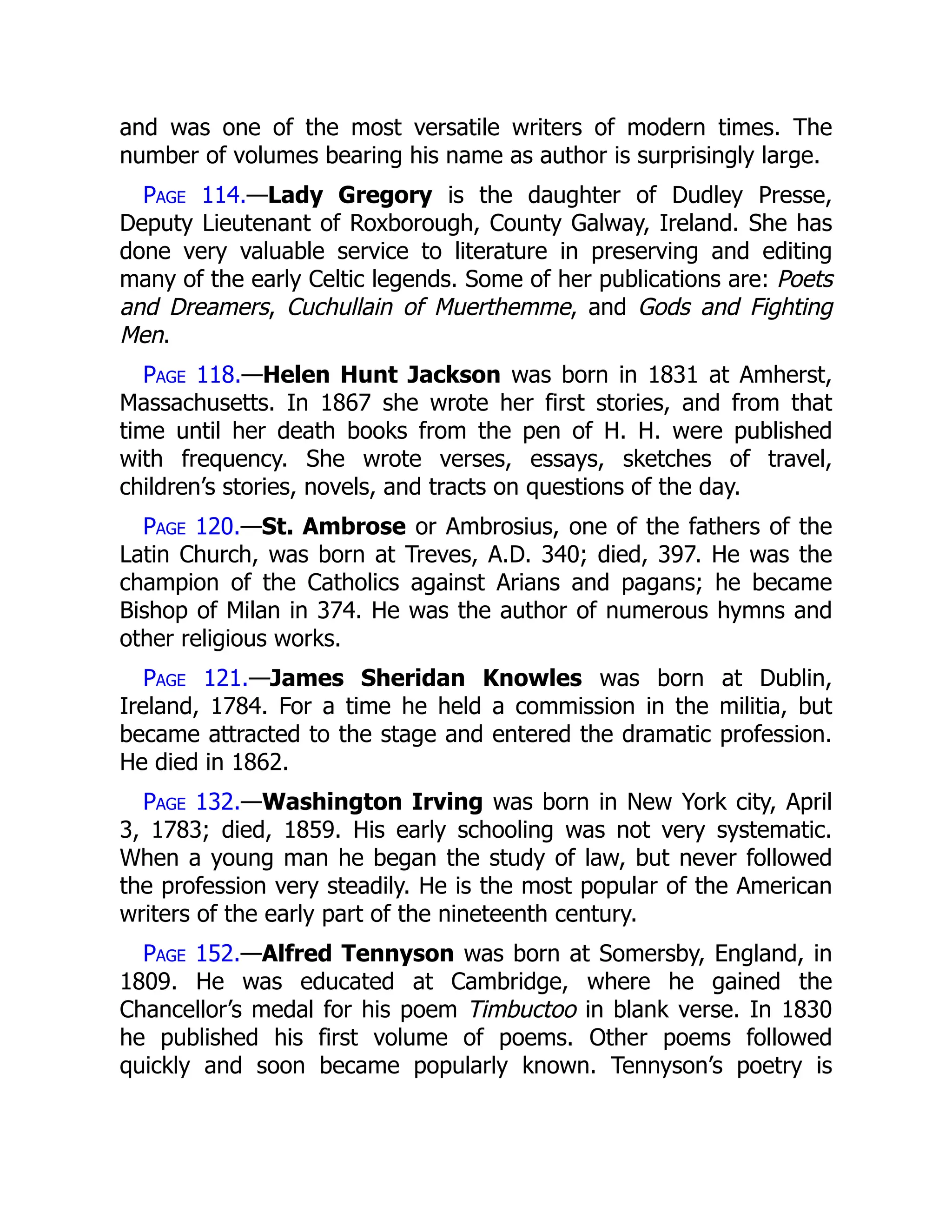 and was one of the most versatile writers of modern times. The
number of volumes bearing his name as author is surprisingly large.
Page 114.—Lady Gregory is the daughter of Dudley Presse,
Deputy Lieutenant of Roxborough, County Galway, Ireland. She has
done very valuable service to literature in preserving and editing
many of the early Celtic legends. Some of her publications are: Poets
and Dreamers, Cuchullain of Muerthemme, and Gods and Fighting
Men.
Page 118.—Helen Hunt Jackson was born in 1831 at Amherst,
Massachusetts. In 1867 she wrote her first stories, and from that
time until her death books from the pen of H. H. were published
with frequency. She wrote verses, essays, sketches of travel,
children’s stories, novels, and tracts on questions of the day.
Page 120.—St. Ambrose or Ambrosius, one of the fathers of the
Latin Church, was born at Treves, A.D. 340; died, 397. He was the
champion of the Catholics against Arians and pagans; he became
Bishop of Milan in 374. He was the author of numerous hymns and
other religious works.
Page 121.—James Sheridan Knowles was born at Dublin,
Ireland, 1784. For a time he held a commission in the militia, but
became attracted to the stage and entered the dramatic profession.
He died in 1862.
Page 132.—Washington Irving was born in New York city, April
3, 1783; died, 1859. His early schooling was not very systematic.
When a young man he began the study of law, but never followed
the profession very steadily. He is the most popular of the American
writers of the early part of the nineteenth century.
Page 152.—Alfred Tennyson was born at Somersby, England, in
1809. He was educated at Cambridge, where he gained the
Chancellor’s medal for his poem Timbuctoo in blank verse. In 1830
he published his first volume of poems. Other poems followed
quickly and soon became popularly known. Tennyson’s poetry is
 