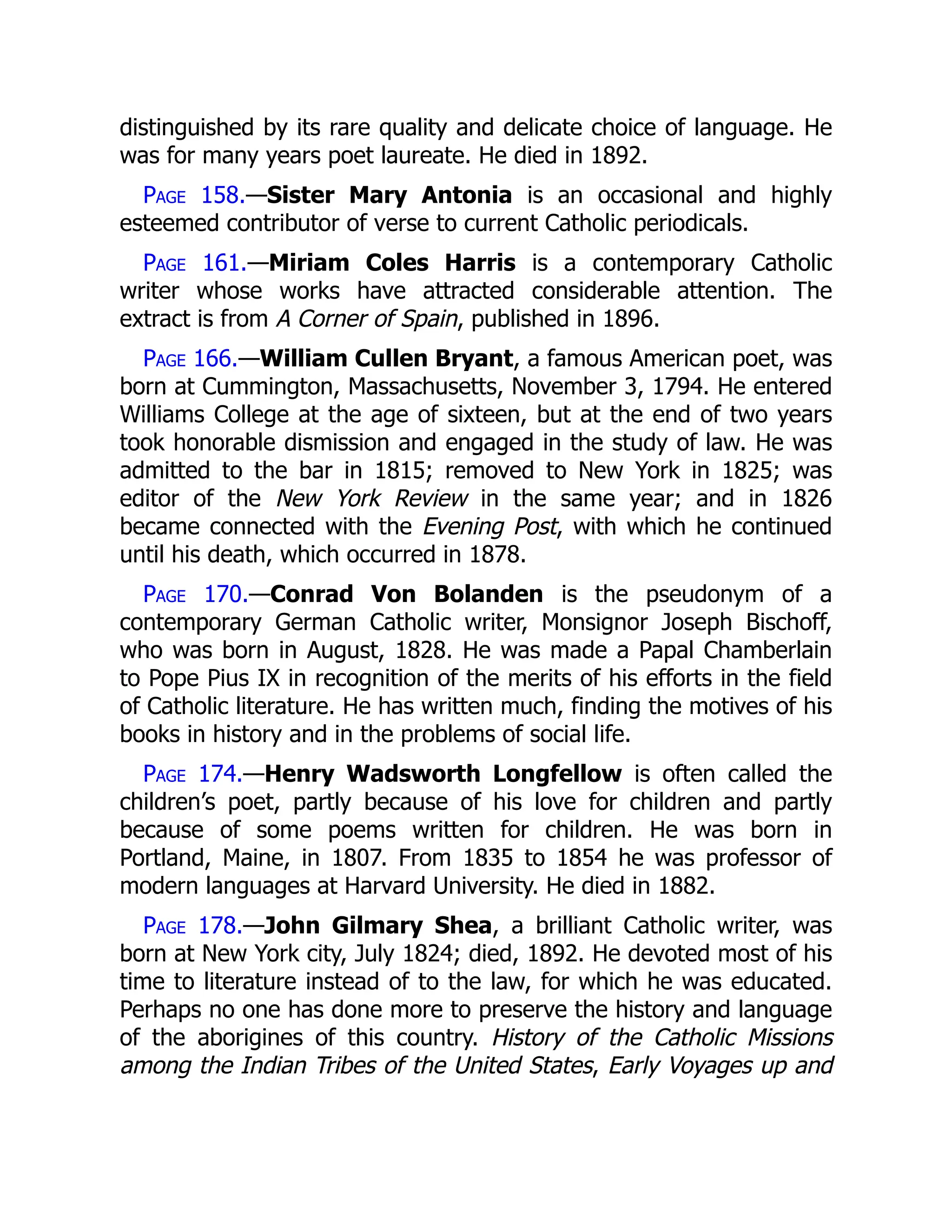 distinguished by its rare quality and delicate choice of language. He
was for many years poet laureate. He died in 1892.
Page 158.—Sister Mary Antonia is an occasional and highly
esteemed contributor of verse to current Catholic periodicals.
Page 161.—Miriam Coles Harris is a contemporary Catholic
writer whose works have attracted considerable attention. The
extract is from A Corner of Spain, published in 1896.
Page 166.—William Cullen Bryant, a famous American poet, was
born at Cummington, Massachusetts, November 3, 1794. He entered
Williams College at the age of sixteen, but at the end of two years
took honorable dismission and engaged in the study of law. He was
admitted to the bar in 1815; removed to New York in 1825; was
editor of the New York Review in the same year; and in 1826
became connected with the Evening Post, with which he continued
until his death, which occurred in 1878.
Page 170.—Conrad Von Bolanden is the pseudonym of a
contemporary German Catholic writer, Monsignor Joseph Bischoff,
who was born in August, 1828. He was made a Papal Chamberlain
to Pope Pius IX in recognition of the merits of his efforts in the field
of Catholic literature. He has written much, finding the motives of his
books in history and in the problems of social life.
Page 174.—Henry Wadsworth Longfellow is often called the
children’s poet, partly because of his love for children and partly
because of some poems written for children. He was born in
Portland, Maine, in 1807. From 1835 to 1854 he was professor of
modern languages at Harvard University. He died in 1882.
Page 178.—John Gilmary Shea, a brilliant Catholic writer, was
born at New York city, July 1824; died, 1892. He devoted most of his
time to literature instead of to the law, for which he was educated.
Perhaps no one has done more to preserve the history and language
of the aborigines of this country. History of the Catholic Missions
among the Indian Tribes of the United States, Early Voyages up and
 