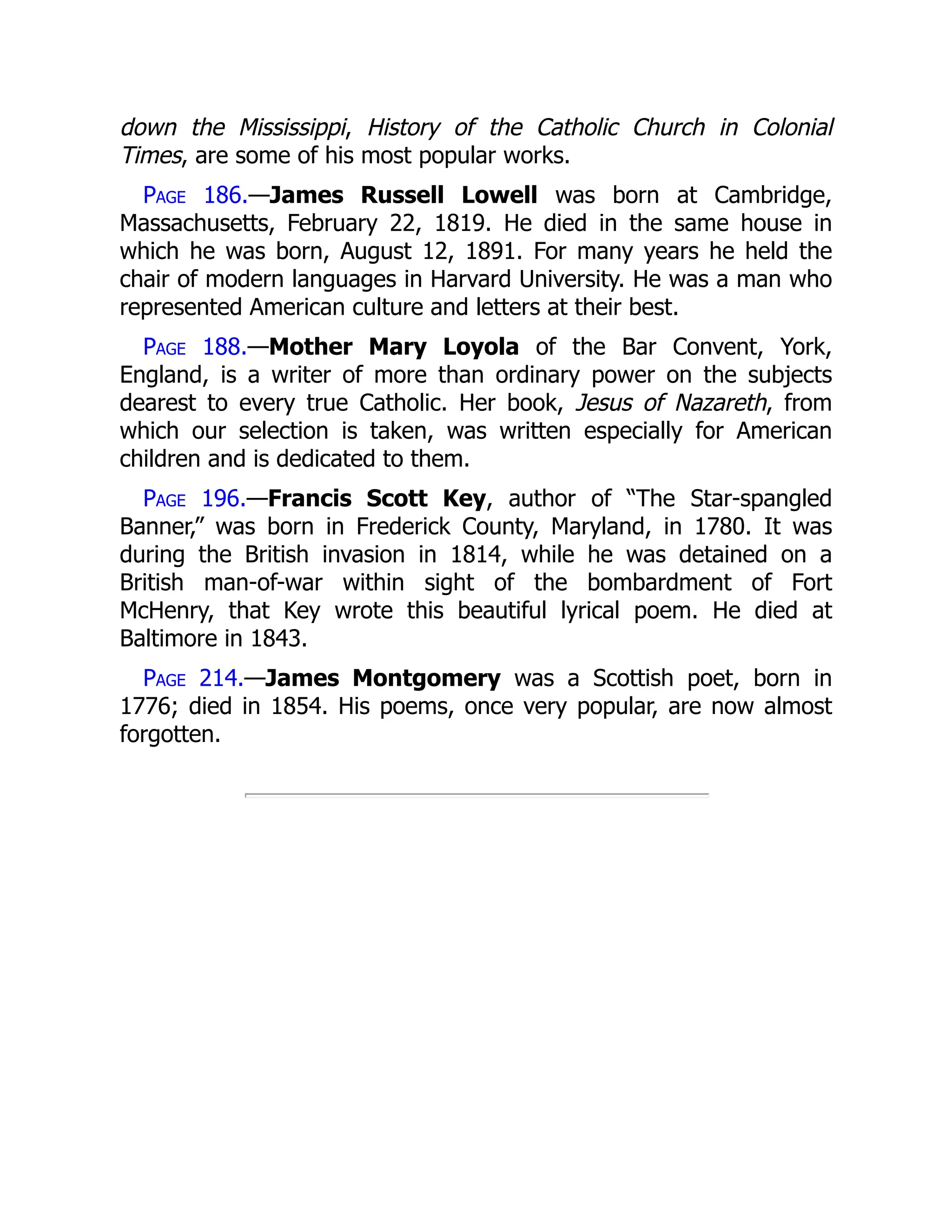 down the Mississippi, History of the Catholic Church in Colonial
Times, are some of his most popular works.
Page 186.—James Russell Lowell was born at Cambridge,
Massachusetts, February 22, 1819. He died in the same house in
which he was born, August 12, 1891. For many years he held the
chair of modern languages in Harvard University. He was a man who
represented American culture and letters at their best.
Page 188.—Mother Mary Loyola of the Bar Convent, York,
England, is a writer of more than ordinary power on the subjects
dearest to every true Catholic. Her book, Jesus of Nazareth, from
which our selection is taken, was written especially for American
children and is dedicated to them.
Page 196.—Francis Scott Key, author of “The Star-spangled
Banner,” was born in Frederick County, Maryland, in 1780. It was
during the British invasion in 1814, while he was detained on a
British man-of-war within sight of the bombardment of Fort
McHenry, that Key wrote this beautiful lyrical poem. He died at
Baltimore in 1843.
Page 214.—James Montgomery was a Scottish poet, born in
1776; died in 1854. His poems, once very popular, are now almost
forgotten.
 