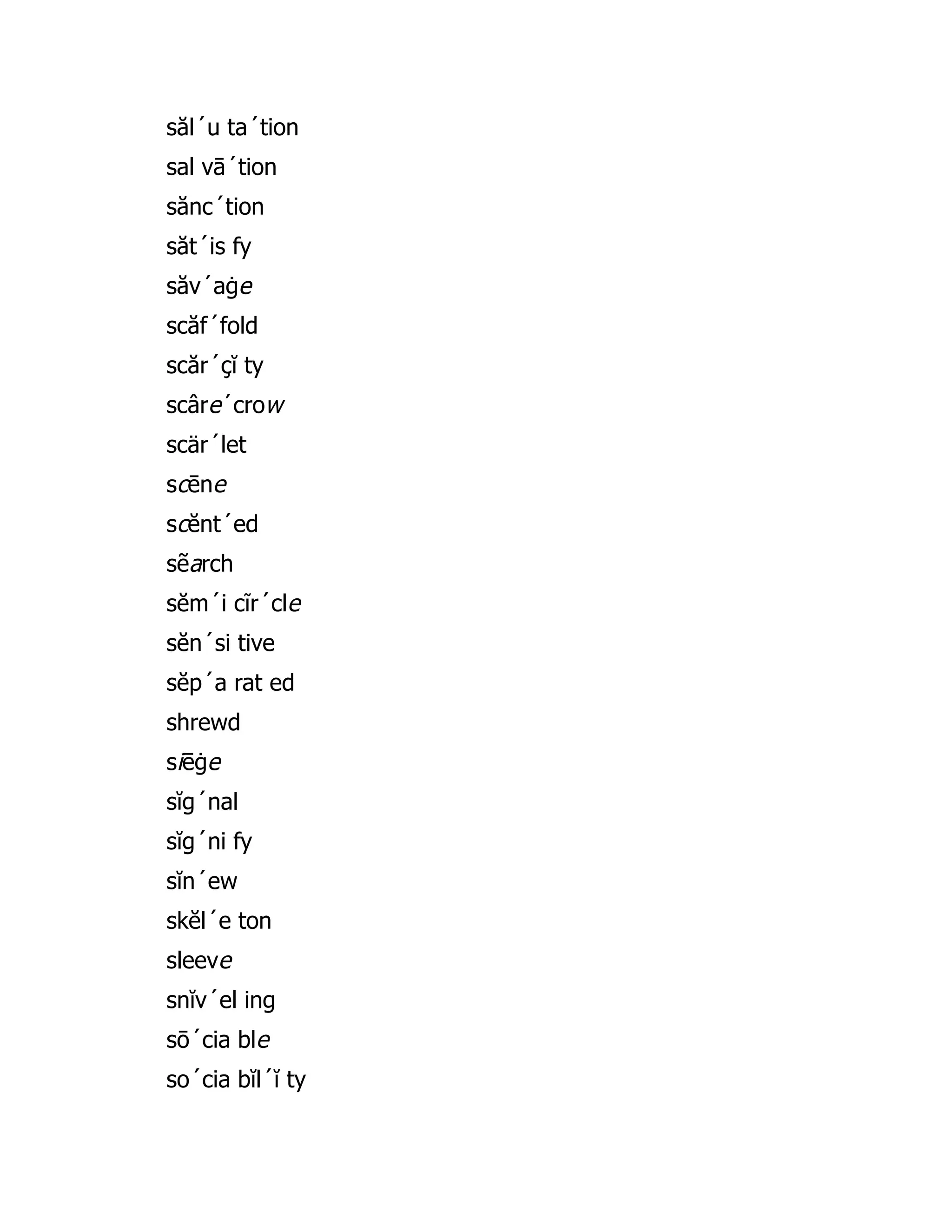 săl´u ta´tion
sal vā´tion
sănc´tion
săt´is fy
săv´aġe
scăf´fold
scăr´çĭ ty
scâre´crow
scär´let
scēne
scĕnt´ed
sẽarch
sĕm´i cĩr´cle
sĕn´si tive
sĕp´a rat ed
shrewd
siēġe
sĭg´nal
sĭg´ni fy
sĭn´ew
skĕl´e ton
sleeve
snĭv´el ing
sō´cia ble
so´cia bĭl´ĭ ty
 
