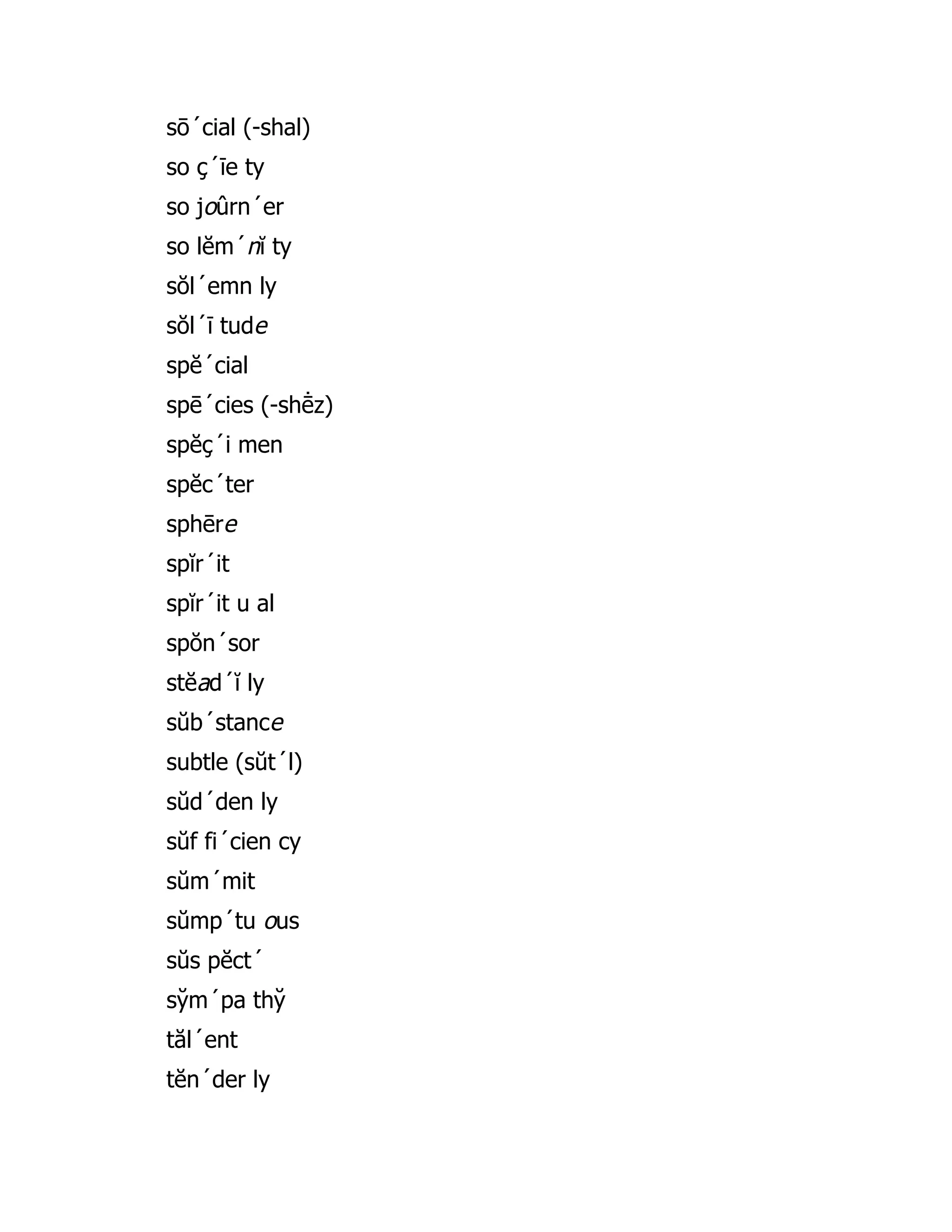 sō´cial (-shal)
so ç´īe ty
so joûrn´er
so lĕm´nĭ ty
sŏl´emn ly
sŏl´ī tude
spĕ´cial
spē´cies (-shē̇ z)
spĕç´i men
spĕc´ter
sphēre
spĭr´it
spĭr´it u al
spŏn´sor
stĕad´ĭ ly
sŭb´stance
subtle (sŭt´l)
sŭd´den ly
sŭf fi´cien cy
sŭm´mit
sŭmp´tu ous
sŭs pĕct´
sy̆ m´pa thy̆
tăl´ent
tĕn´der ly
 