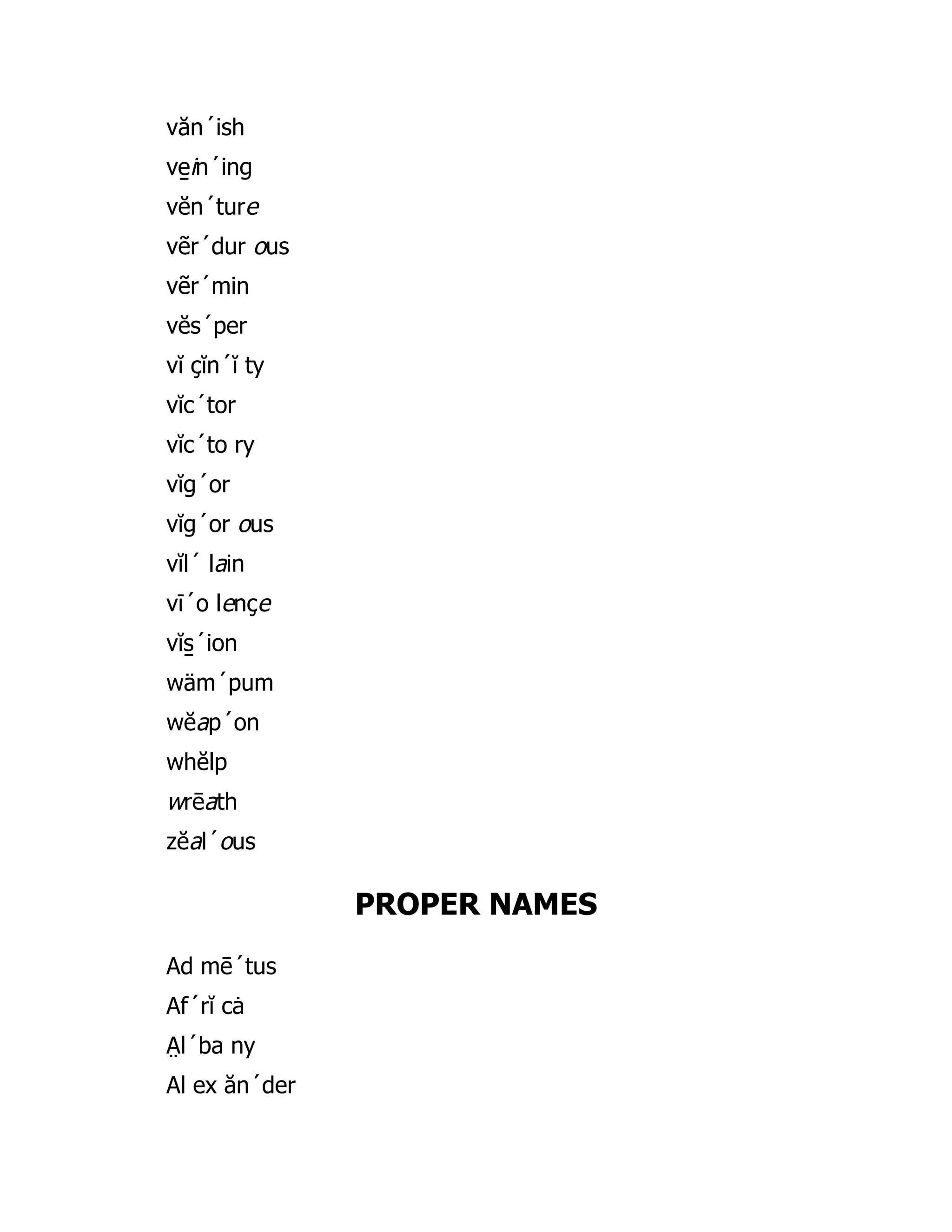 văn´ish
ve̱ in´ing
vĕn´ture
vẽr´dur ous
vẽr´min
vĕs´per
vĭ çĭn´ĭ ty
vĭc´tor
vĭc´to ry
vĭg´or
vĭg´or ous
vĭl´ lain
vī´o lençe
vĭs̱ ´ion
wäm´pum
wĕap´on
whĕlp
wrēath
zĕal´ous
PROPER NAMES
Ad mē´tus
Af´rĭ cȧ
A̤ l´ba ny
Al ex ăn´der
 