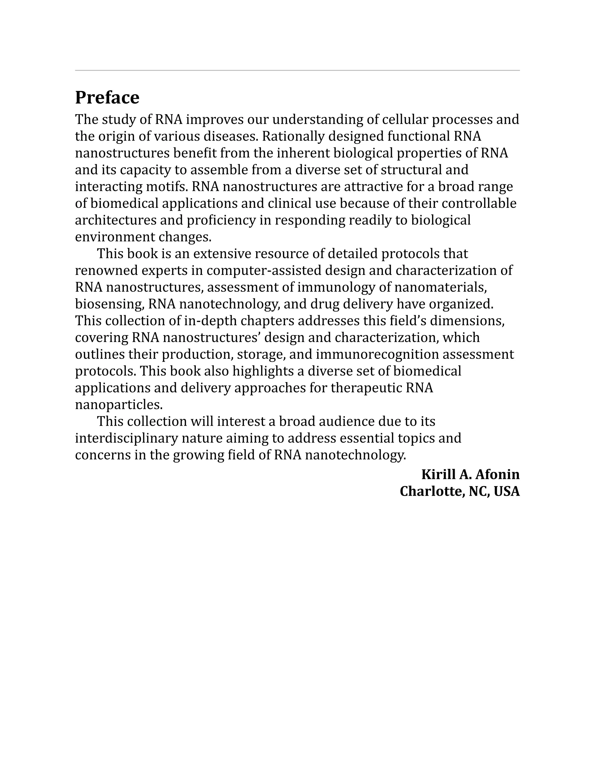 Preface
The study of RNA improves our understanding of cellular processes and
the origin of various diseases. Rationally designed functional RNA
nanostructures benefit from the inherent biological properties of RNA
and its capacity to assemble from a diverse set of structural and
interacting motifs. RNA nanostructures are attractive for a broad range
of biomedical applications and clinical use because of their controllable
architectures and proficiency in responding readily to biological
environment changes.
This book is an extensive resource of detailed protocols that
renowned experts in computer-assisted design and characterization of
RNA nanostructures, assessment of immunology of nanomaterials,
biosensing, RNA nanotechnology, and drug delivery have organized.
This collection of in-depth chapters addresses this field’s dimensions,
covering RNA nanostructures’ design and characterization, which
outlines their production, storage, and immunorecognition assessment
protocols. This book also highlights a diverse set of biomedical
applications and delivery approaches for therapeutic RNA
nanoparticles.
This collection will interest a broad audience due to its
interdisciplinary nature aiming to address essential topics and
concerns in the growing field of RNA nanotechnology.
Kirill A. Afonin
Charlotte, NC, USA
 