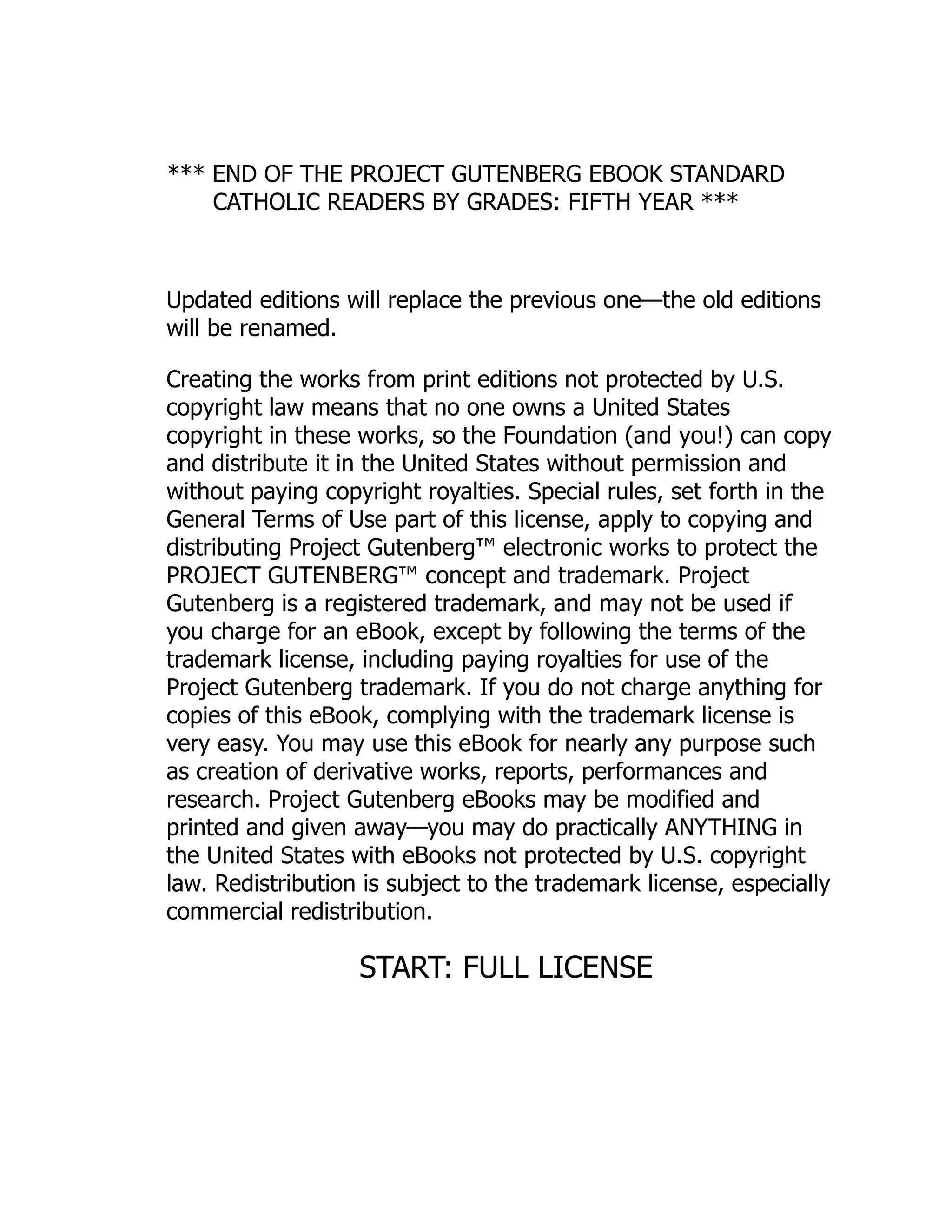 *** END OF THE PROJECT GUTENBERG EBOOK STANDARD
CATHOLIC READERS BY GRADES: FIFTH YEAR ***
Updated editions will replace the previous one—the old editions
will be renamed.
Creating the works from print editions not protected by U.S.
copyright law means that no one owns a United States
copyright in these works, so the Foundation (and you!) can copy
and distribute it in the United States without permission and
without paying copyright royalties. Special rules, set forth in the
General Terms of Use part of this license, apply to copying and
distributing Project Gutenberg™ electronic works to protect the
PROJECT GUTENBERG™ concept and trademark. Project
Gutenberg is a registered trademark, and may not be used if
you charge for an eBook, except by following the terms of the
trademark license, including paying royalties for use of the
Project Gutenberg trademark. If you do not charge anything for
copies of this eBook, complying with the trademark license is
very easy. You may use this eBook for nearly any purpose such
as creation of derivative works, reports, performances and
research. Project Gutenberg eBooks may be modified and
printed and given away—you may do practically ANYTHING in
the United States with eBooks not protected by U.S. copyright
law. Redistribution is subject to the trademark license, especially
commercial redistribution.
START: FULL LICENSE
 