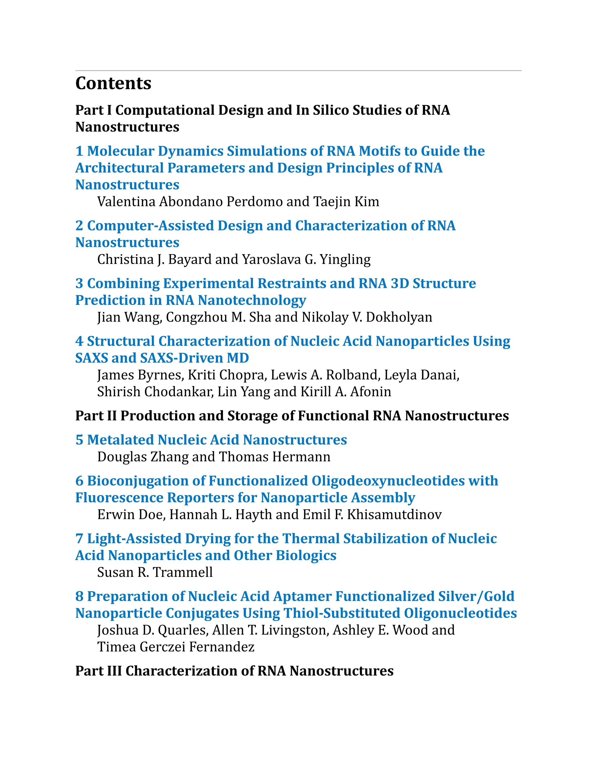 Contents
Part I Computational Design and In Silico Studies of RNA
Nanostructures
1 Molecular Dynamics Simulations of RNA Motifs to Guide the
Architectural Parameters and Design Principles of RNA
Nanostructures
Valentina Abondano Perdomo and Taejin Kim
2 Computer-Assisted Design and Characterization​of RNA
Nanostructures
Christina J. Bayard and Yaroslava G. Yingling
3 Combining Experimental Restraints and RNA 3D Structure
Prediction in RNA Nanotechnology
Jian Wang, Congzhou M. Sha and Nikolay V. Dokholyan
4 Structural Characterization​of Nucleic Acid Nanoparticles Using
SAXS and SAXS-Driven MD
James Byrnes, Kriti Chopra, Lewis A. Rolband, Leyla Danai,
Shirish Chodankar, Lin Yang and Kirill A. Afonin
Part II Production and Storage of Functional RNA Nanostructures
5 Metalated Nucleic Acid Nanostructures
Douglas Zhang and Thomas Hermann
6 Bioconjugation of Functionalized Oligodeoxynucleo​
tides with
Fluorescence Reporters for Nanoparticle Assembly
Erwin Doe, Hannah L. Hayth and Emil F. Khisamutdinov
7 Light-Assisted Drying for the Thermal Stabilization of Nucleic
Acid Nanoparticles and Other Biologics
Susan R. Trammell
8 Preparation of Nucleic Acid Aptamer Functionalized Silver/​
Gold
Nanoparticle Conjugates Using Thiol-Substituted Oligonucleotides​
Joshua D. Quarles, Allen T. Livingston, Ashley E. Wood and
Timea Gerczei Fernandez
Part III Characterization of RNA Nanostructures
 