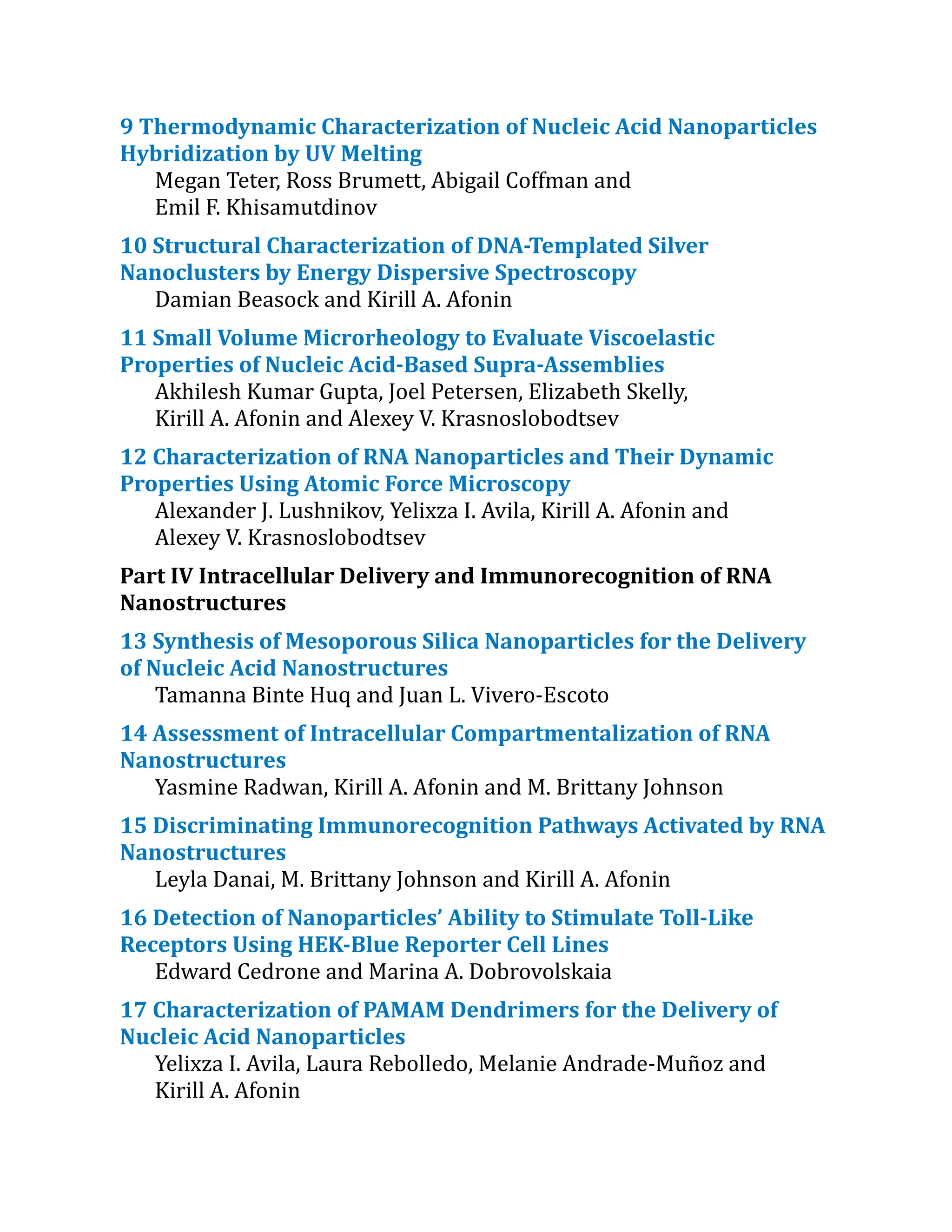 9 Thermodynamic Characterization​of Nucleic Acid Nanoparticles
Hybridization by UV Melting
Megan Teter, Ross Brumett, Abigail Coffman and
Emil F. Khisamutdinov
10 Structural Characterization​of DNA-Templated Silver
Nanoclusters by Energy Dispersive Spectroscopy
Damian Beasock and Kirill A. Afonin
11 Small Volume Microrheology to Evaluate Viscoelastic
Properties of Nucleic Acid-Based Supra-Assemblies
Akhilesh Kumar Gupta, Joel Petersen, Elizabeth Skelly,
Kirill A. Afonin and Alexey V. Krasnoslobodtsev
12 Characterization​of RNA Nanoparticles and Their Dynamic
Properties Using Atomic Force Microscopy
Alexander J. Lushnikov, Yelixza I. Avila, Kirill A. Afonin and
Alexey V. Krasnoslobodtsev
Part IV Intracellular Delivery and Immunorecognition of RNA
Nanostructures
13 Synthesis of Mesoporous Silica Nanoparticles for the Delivery
of Nucleic Acid Nanostructures
Tamanna Binte Huq and Juan L. Vivero-Escoto
14 Assessment of Intracellular Compartmentaliza​
tion of RNA
Nanostructures
Yasmine Radwan, Kirill A. Afonin and M. Brittany Johnson
15 Discriminating Immunorecognitio​
n Pathways Activated by RNA
Nanostructures
Leyla Danai, M. Brittany Johnson and Kirill A. Afonin
16 Detection of Nanoparticles’ Ability to Stimulate Toll-Like
Receptors Using HEK-Blue Reporter Cell Lines
Edward Cedrone and Marina A. Dobrovolskaia
17 Characterization​of PAMAM Dendrimers for the Delivery of
Nucleic Acid Nanoparticles
Yelixza I. Avila, Laura Rebolledo, Melanie Andrade-Muñoz and
Kirill A. Afonin
 