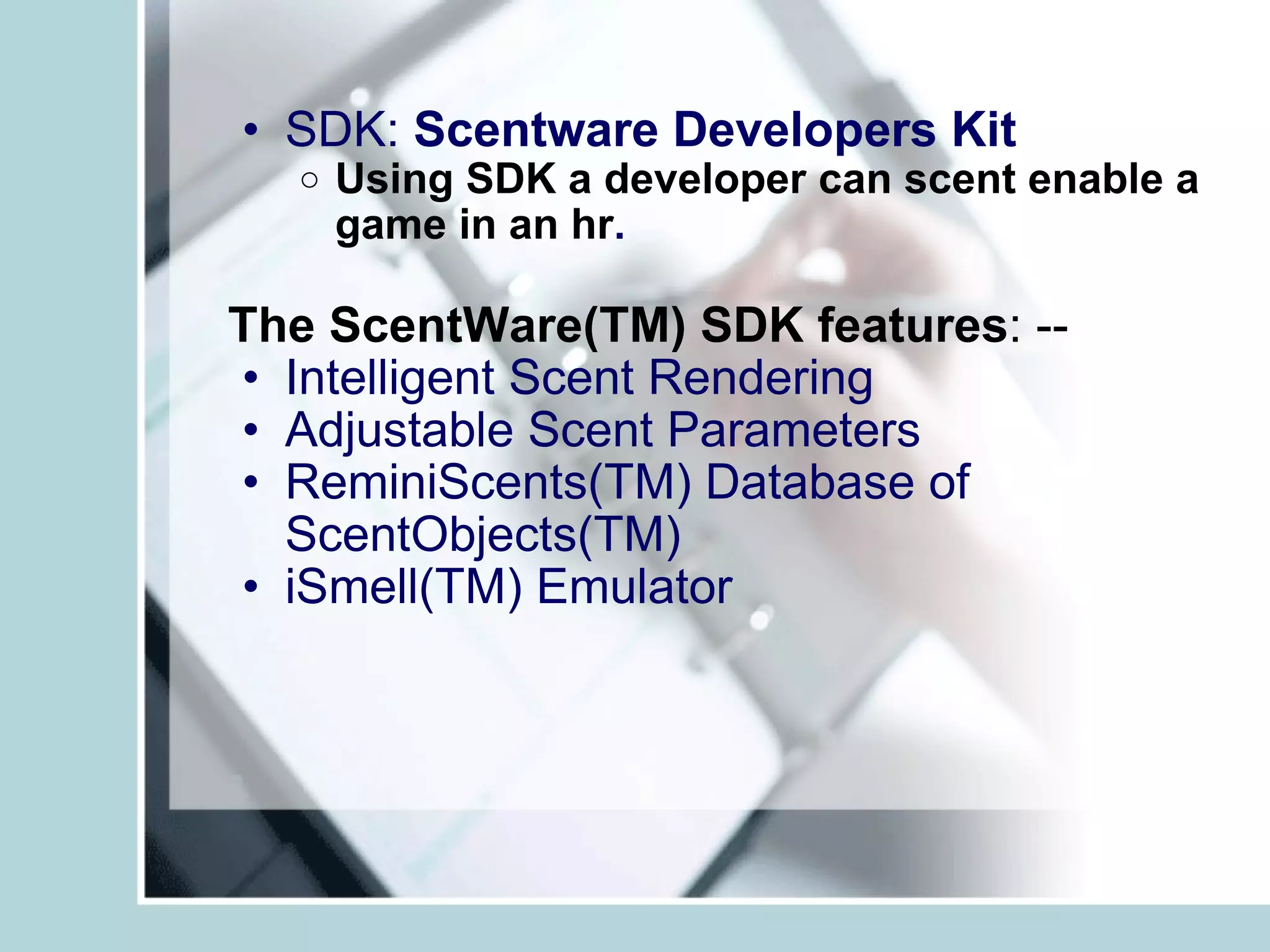 SDK:  Scentware Developers Kit   Using SDK a developer can scent enable a game in an hr . The ScentWare(TM) SDK features : --  Intelligent Scent Rendering Adjustable Scent Parameters ReminiScents(TM) Database of ScentObjects(TM)  iSmell(TM) Emulator   
