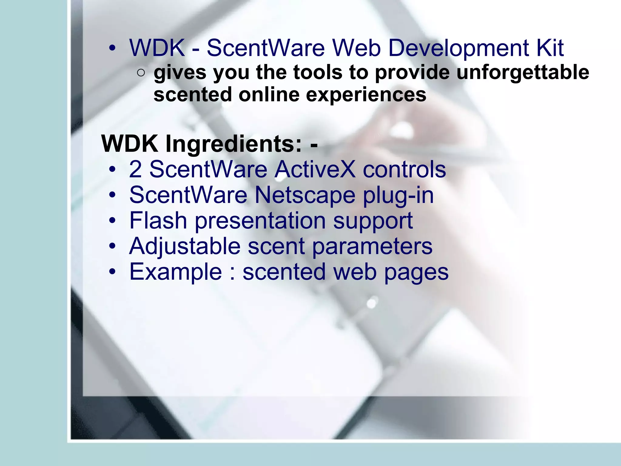 WDK - ScentWare Web Development Kit   gives you the tools to provide unforgettable scented online experiences   WDK Ingredients: - 2 ScentWare ActiveX controls ScentWare Netscape plug-in Flash presentation support Adjustable scent parameters Example : scented web pages 