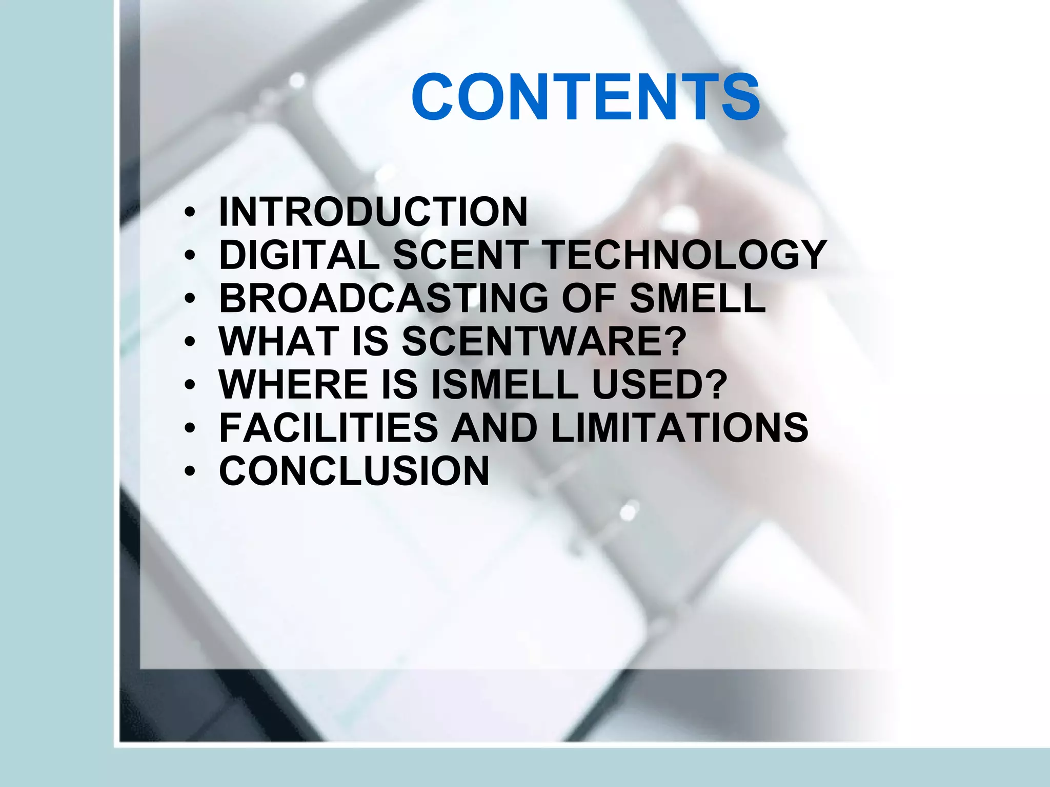 CONTENTS INTRODUCTION DIGITAL SCENT TECHNOLOGY BROADCASTING OF SMELL WHAT IS SCENTWARE? WHERE IS ISMELL USED? FACILITIES AND LIMITATIONS CONCLUSION 