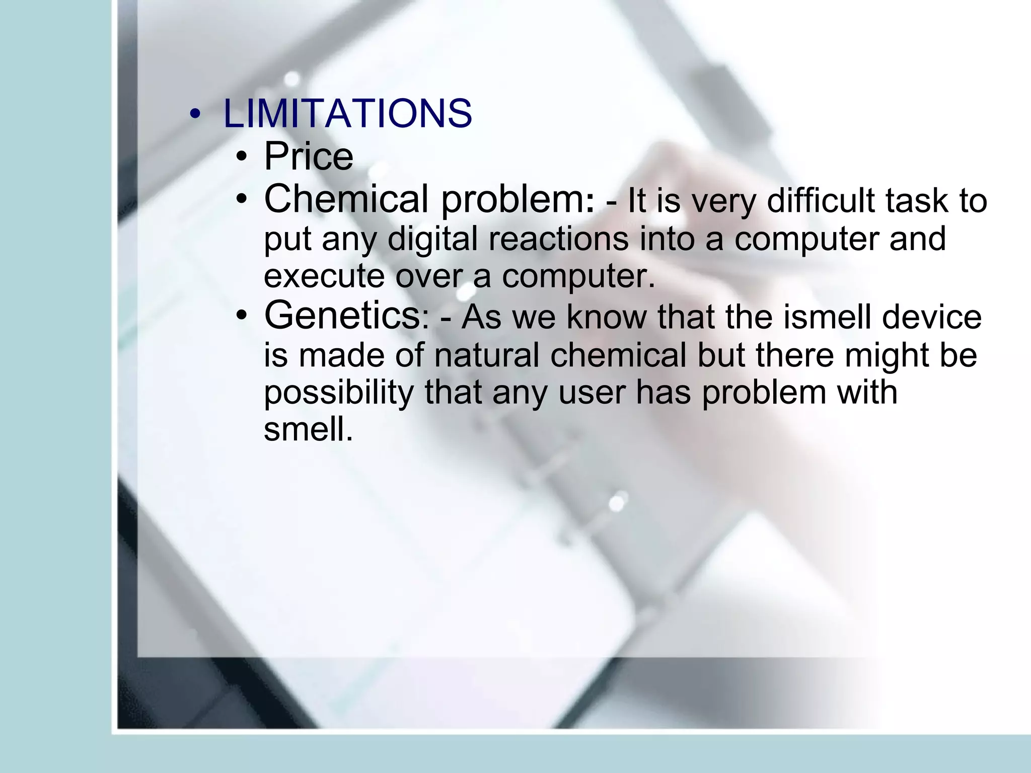 LIMITATIONS Price  Chemical problem :  - It is very difficult task to put any digital reactions into a computer and execute over a computer.  Genetics : - As we know that the ismell device is made of natural chemical but there might be possibility that any user has problem with smell.  