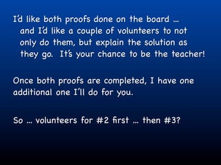 I’d like both proofs done on the board ...
  and I’d like a couple of volunteers to not
  only do them, but explain the solution as
  they go. It’s your chance to be the teacher!

Once both proofs are completed, I have one
additional one I’ll do for you.


So ... volunteers for #2 ﬁrst ... then #3?
 