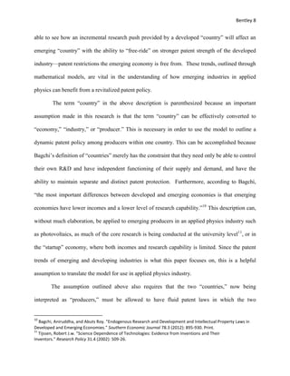 Bentley 8
able to see how an incremental research push provided by a developed “country” will affect an
emerging “country” with the ability to “free-ride” on stronger patent strength of the developed
industry—patent restrictions the emerging economy is free from. These trends, outlined through
mathematical models, are vital in the understanding of how emerging industries in applied
physics can benefit from a revitalized patent policy.
The term “country” in the above description is parenthesized because an important
assumption made in this research is that the term “country” can be effectively converted to
“economy,” “industry,” or “producer.” This is necessary in order to use the model to outline a
dynamic patent policy among producers within one country. This can be accomplished because
Bagchi’s definition of “countries” merely has the constraint that they need only be able to control
their own R&D and have independent functioning of their supply and demand, and have the
ability to maintain separate and distinct patent protection. Furthermore, according to Bagchi,
“the most important differences between developed and emerging economies is that emerging
economies have lower incomes and a lower level of research capability.”10
This description can,
without much elaboration, be applied to emerging producers in an applied physics industry such
as photovoltaics, as much of the core research is being conducted at the university level11
, or in
the “startup” economy, where both incomes and research capability is limited. Since the patent
trends of emerging and developing industries is what this paper focuses on, this is a helpful
assumption to translate the model for use in applied physics industry.
The assumption outlined above also requires that the two “countries,” now being
interpreted as “producers,” must be allowed to have fluid patent laws in which the two
10
Bagchi, Aniruddha, and Abuts Roy. "Endogenous Research and Development and Intellectual Property Laws in
Developed and Emerging Economies." Southern Economic Journal 78.3 (2012): 895-930. Print.
11
Tijssen, Robert J.w. "Science Dependence of Technologies: Evidence from Inventions and Their
Inventors." Research Policy 31.4 (2002): 509-26.
 