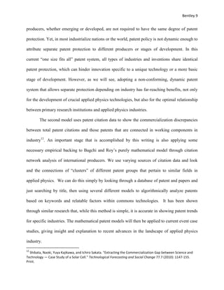 Bentley 9
producers, whether emerging or developed, are not required to have the same degree of patent
protection. Yet, in most industrialize nations or the world, patent policy is not dynamic enough to
attribute separate patent protection to different producers or stages of development. In this
current “one size fits all” patent system, all types of industries and inventions share identical
patent protection, which can hinder innovation specific to a unique technology or a more basic
stage of development. However, as we will see, adopting a non-conforming, dynamic patent
system that allows separate protection depending on industry has far-reaching benefits, not only
for the development of crucial applied physics technologies, but also for the optimal relationship
between primary research institutions and applied physics industries.
The second model uses patent citation data to show the commercialization discrepancies
between total patent citations and those patents that are connected in working components in
industry12
. An important stage that is accomplished by this writing is also applying some
necessary empirical backing to Bagchi and Roy’s purely mathematical model through citation
network analysis of international producers. We use varying sources of citation data and look
and the connections of “clusters” of different patent groups that pertain to similar fields in
applied physics. We can do this simply by looking through a database of patent and papers and
just searching by title, then using several different models to algorithmically analyze patents
based on keywords and relatable factors within commons technologies. It has been shown
through similar research that, while this method is simple, it is accurate in showing patent trends
for specific industries. The mathematical patent models will then be applied to current event case
studies, giving insight and explanation to recent advances in the landscape of applied physics
industry.
12
Shibata, Naoki, Yuya Kajikawa, and Ichiro Sakata. "Extracting the Commercialization Gap between Science and
Technology — Case Study of a Solar Cell." Technological Forecasting and Social Change 77.7 (2010): 1147-155.
Print.
 