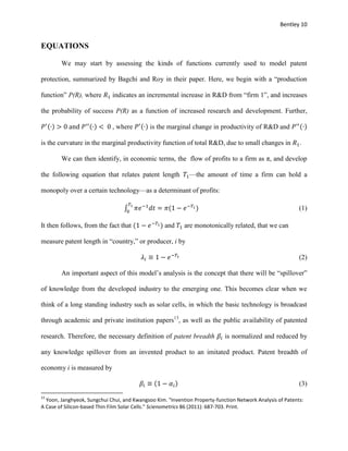 Bentley 10
EQUATIONS
We may start by assessing the kinds of functions currently used to model patent
protection, summarized by Bagchi and Roy in their paper. Here, we begin with a “production
function” P(R), where 𝑅1 indicates an incremental increase in R&D from “firm 1”, and increases
the probability of success P(R) as a function of increased research and development. Further,
𝑃′(∙) > 0 and 𝑃′′(∙) < 0 , where 𝑃′(∙) is the marginal change in productivity of R&D and 𝑃′′(∙)
is the curvature in the marginal productivity function of total R&D, due to small changes in 𝑅1.
We can then identify, in economic terms, the flow of profits to a firm as π, and develop
the following equation that relates patent length 𝑇1—the amount of time a firm can hold a
monopoly over a certain technology—as a determinant of profits:
∫ 𝜋𝑒−1
𝑑𝑡 = 𝜋(1 − 𝑒−𝑇1)
𝑇1
0
(1)
It then follows, from the fact that (1 − 𝑒−𝑇1) and 𝑇1 are monotonically related, that we can
measure patent length in “country,” or producer, i by
𝜆𝑖 ≡ 1 − 𝑒−𝑇1 (2)
An important aspect of this model’s analysis is the concept that there will be “spillover”
of knowledge from the developed industry to the emerging one. This becomes clear when we
think of a long standing industry such as solar cells, in which the basic technology is broadcast
through academic and private institution papers13
, as well as the public availability of patented
research. Therefore, the necessary definition of patent breadth 𝛽𝑖 is normalized and reduced by
any knowledge spillover from an invented product to an imitated product. Patent breadth of
economy i is measured by
𝛽𝑖 ≡ (1 − 𝛼𝑖) (3)
13
Yoon, Janghyeok, Sungchui Chui, and Kwangsoo Kim. "Invention Property-function Network Analysis of Patents:
A Case of Silicon-based Thin Film Solar Cells." Scienometrics 86 (2011): 687-703. Print.
 