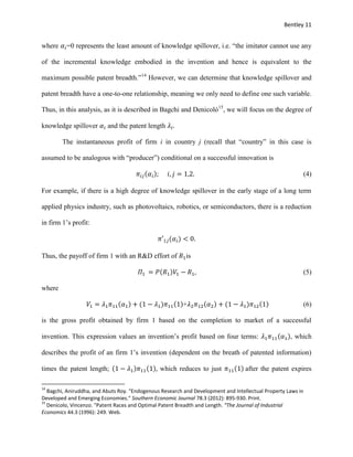 Bentley 11
where 𝛼𝑖=0 represents the least amount of knowledge spillover, i.e. “the imitator cannot use any
of the incremental knowledge embodied in the invention and hence is equivalent to the
maximum possible patent breadth.”14
However, we can determine that knowledge spillover and
patent breadth have a one-to-one relationship, meaning we only need to define one such variable.
Thus, in this analysis, as it is described in Bagchi and Denicolό15
, we will focus on the degree of
knowledge spillover 𝛼𝑖 and the patent length 𝜆𝑖.
The instantaneous profit of firm i in country j (recall that “country” in this case is
assumed to be analogous with “producer”) conditional on a successful innovation is
𝜋𝑖𝑗(𝛼𝑖); 𝑖, 𝑗 = 1,2. (4)
For example, if there is a high degree of knowledge spillover in the early stage of a long term
applied physics industry, such as photovoltaics, robotics, or semiconductors, there is a reduction
in firm 1’s profit:
𝜋′1𝑗(𝛼𝑖) < 0.
Thus, the payoff of firm 1 with an R&D effort of 𝑅1is
𝛱1 = 𝑃(𝑅1)𝑉1 − 𝑅1, (5)
where
𝑉1 = 𝜆1 𝜋11(𝛼1) + (1 − 𝜆1)𝜋11(1)+𝜆2 𝜋12(𝛼2) + (1 − 𝜆1)𝜋12(1) (6)
is the gross profit obtained by firm 1 based on the completion to market of a successful
invention. This expression values an invention’s profit based on four terms: 𝜆1 𝜋11(𝛼1), which
describes the profit of an firm 1’s invention (dependent on the breath of patented information)
times the patent length; (1 − 𝜆1)𝜋11(1), which reduces to just 𝜋11(1) after the patent expires
14
Bagchi, Aniruddha, and Abuts Roy. "Endogenous Research and Development and Intellectual Property Laws in
Developed and Emerging Economies." Southern Economic Journal 78.3 (2012): 895-930. Print.
15
Denicolo, Vincenzo. "Patent Races and Optimal Patent Breadth and Length. “The Journal of Industrial
Economics 44.3 (1996): 249. Web.
 