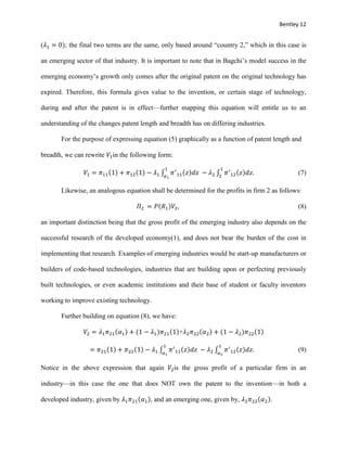 Bentley 12
(𝜆1 = 0); the final two terms are the same, only based around “country 2,” which in this case is
an emerging sector of that industry. It is important to note that in Bagchi’s model success in the
emerging economy’s growth only comes after the original patent on the original technology has
expired. Therefore, this formula gives value to the invention, or certain stage of technology,
during and after the patent is in effect—further mapping this equation will entitle us to an
understanding of the changes patent length and breadth has on differing industries.
For the purpose of expressing equation (5) graphically as a function of patent length and
breadth, we can rewrite 𝑉1in the following form:
𝑉1 = 𝜋11(1) + 𝜋12(1) − 𝜆1 ∫ 𝜋′
11(𝑧)𝑑𝑧
1
𝛼1
− 𝜆2 ∫ 𝜋′
12(𝑧)𝑑𝑧.
1
2
(7)
Likewise, an analogous equation shall be determined for the profits in firm 2 as follows:
𝛱2 = 𝑃(𝑅1)𝑉2, (8)
an important distinction being that the gross profit of the emerging industry also depends on the
successful research of the developed economy(1), and does not bear the burden of the cost in
implementing that research. Examples of emerging industries would be start-up manufacturers or
builders of code-based technologies, industries that are building upon or perfecting previously
built technologies, or even academic institutions and their base of student or faculty inventors
working to improve existing technology.
Further building on equation (8), we have:
𝑉2 = 𝜆1 𝜋21(𝛼1) + (1 − 𝜆1)𝜋21(1)+𝜆2 𝜋22(𝛼2) + (1 − 𝜆2)𝜋22(1)
= 𝜋21(1) + 𝜋22(1) − 𝜆1 ∫ 𝜋′
11(𝑧)𝑑𝑧
1
𝛼1
− 𝜆2 ∫ 𝜋′
12(𝑧)𝑑𝑧.
1
𝛼2
(9)
Notice in the above expression that again 𝑉2is the gross profit of a particular firm in an
industry—in this case the one that does NOT own the patent to the invention—in both a
developed industry, given by 𝜆1 𝜋21(𝛼1), and an emerging one, given by, 𝜆2 𝜋22(𝛼2).
 