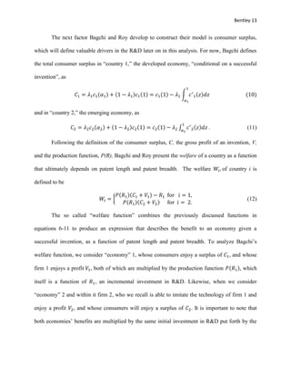 Bentley 13
The next factor Bagchi and Roy develop to construct their model is consumer surplus,
which will define valuable drivers in the R&D later on in this analysis. For now, Bagchi defines
the total consumer surplus in “country 1,” the developed economy, “conditional on a successful
invention”, as
𝐶1 = 𝜆1 𝑐1(𝛼1) + (1 − 𝜆1)𝑐1(1) = 𝑐1(1) − 𝜆1 ∫ 𝑐′
1(𝑧)𝑑𝑧
1
𝛼1
(10)
and in “country 2,” the emerging economy, as
𝐶2 = 𝜆2 𝑐2(𝛼2) + (1 − 𝜆2)𝑐2(1) = 𝑐2(1) − 𝜆2 ∫ 𝑐′
2(𝑧)𝑑𝑧
1
𝛼2
. (11)
Following the definition of the consumer surplus, C, the gross profit of an invention, V,
and the production function, P(R), Bagchi and Roy present the welfare of a country as a function
that ultimately depends on patent length and patent breadth. The welfare 𝑊𝑖, of country i is
defined to be
𝑊𝑖 = {
𝑃(𝑅1)(𝐶1 + 𝑉1) − 𝑅1 for 𝑖 = 1,
𝑃(𝑅1)(𝐶2 + 𝑉2) for 𝑖 = 2.
(12)
The so called “welfare function” combines the previously discussed functions in
equations 6-11 to produce an expression that describes the benefit to an economy given a
successful invention, as a function of patent length and patent breadth. To analyze Bagchi’s
welfare function, we consider “economy” 1, whose consumers enjoy a surplus of 𝐶1, and whose
firm 1 enjoys a profit 𝑉1, both of which are multiplied by the production function 𝑃(𝑅1), which
itself is a function of 𝑅1, an incremental investment in R&D. Likewise, when we consider
“economy” 2 and within it firm 2, who we recall is able to imitate the technology of firm 1 and
enjoy a profit 𝑉2, and whose consumers will enjoy a surplus of 𝐶2. It is important to note that
both economies’ benefits are multiplied by the same initial investment in R&D put forth by the
 