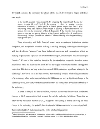 Bentley 14
developed economy. To summarize the effects of this model, I will refer to Bagchi and Roy’s
own words:
In the model, country i maximizes 𝑊𝑖 by selecting the patent length 𝜆1 and the
patent breadth (1 − 𝛼𝑖); 𝑖 = 1, 2. In country 1, there is tension between
consumers in country 1 (who prefer a shorter patent length) and firm 1 (the
innovating firm). The optimal patent length in country 1 therefore balances the
tension between the consumers of firm 1. In country 2, the benefits from a strong
patent regime do not accrue directly to its citizens, and therefore it might seem
that country 2 would free-ride on country 1’s innovation by selecting excessively
weak patent laws.16
Thus, economies with little financial power, such as academic institutions, start-up
companies, and independent inventors working to develop emerging technologies are analogous
with the developing “country,” and large industrial complexes and corporations, which are
working to perfect and capitalize on developed technologies, are analogous with the developed
“country.” We see in this model an incentive for the developing economies to enjoy weaker
patent laws, while the incentive still exists for the developed economy to maintain strong patent
protection. This is true as long as the incremental R&D produces a significant change in the
technology. As we will see in the next section, there naturally comes a point during the lifetime
of a technology when an incremental change in R&D does not have a significant change in the
technology’s use, at which point both economies share the same patent protection for the life of
the technology.
In order to analyze the above situation, we must discuss the rate at which incremental
changes in R&D approach their limit towards the end of a technology’s lifetime. To do this, we
return to the production function 𝑃(𝑅1), except this time during a period following an initial
change in the technology. In period 2, firm 1 selects its R&D to maximize its expected profit 𝛱1 ,
therefore the R&D, 𝑅1 that maximizes this profit satisfies the equation:
16
Bagchi, Aniruddha, and Abuts Roy. "Endogenous Research and Development and Intellectual Property Laws in
Developed and Emerging Economies." Southern Economic Journal 78.3 (2012): 895-930. Print. p911.
 