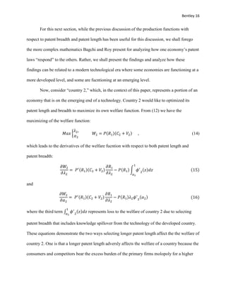 Bentley 16
For this next section, while the previous discussion of the production functions with
respect to patent breadth and patent length has been useful for this discussion, we shall forego
the more complex mathematics Bagchi and Roy present for analyzing how one economy’s patent
laws “respond” to the others. Rather, we shall present the findings and analyze how these
findings can be related to a modern technological era where some economies are functioning at a
more developed level, and some are fucntioning at an emerging level.
Now, consider “country 2,” which, in the context of this paper, represents a portion of an
economy that is on the emerging end of a technology. Country 2 would like to optimized its
patent length and breadth to maximize its own welfare function. From (12) we have the
maximizing of the welfare function:
𝑀𝑎𝑥 {
𝜆2,
𝛼2
𝑊2 = 𝑃(𝑅1)(𝐶2 + 𝑉2) , (14)
which leads to the derivatives of the welfare fucntion with respect to both patent length and
patent breadth:
𝜕𝑊2
𝜕𝜆2
= 𝑃′(𝑅1)(𝐶2 + 𝑉2)
𝜕𝑅1
𝜕𝜆2
− 𝑃(𝑅1) ∫ 𝜙′
2
(𝑧)𝑑𝑧
1
𝛼2
(15)
and
𝜕𝑊2
𝜕𝛼2
= 𝑃′(𝑅1)(𝐶2 + 𝑉2)
𝜕𝑅1
𝜕𝜆2
− 𝑃(𝑅1)𝜆2 𝜙′
2
(𝛼2) (16)
where the third term ∫ 𝜙′
2
(𝑧)𝑑𝑧
1
𝛼2
represents loss to the welfare of country 2 due to selecting
patent breadth that includes knowledge spillover from the technology of the developed country.
These equations demonstrate the two ways selecting longer patent length affect the the welfare of
country 2. One is that a longer patent length adversly affects the welfare of a country because the
consumers and competitors bear the excess burden of the primary firms molopoly for a higher
 