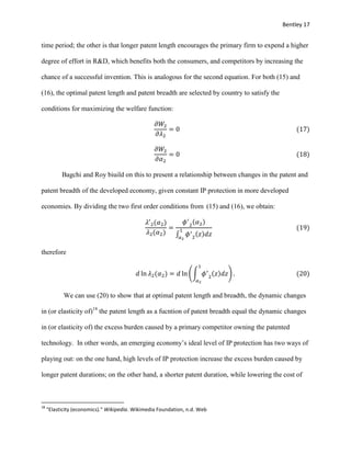 Bentley 17
time period; the other is that longer patent length encourages the primary firm to expend a higher
degree of effort in R&D, which benefits both the consumers, and competitors by increasing the
chance of a successful invention. This is analogous for the second equation. For both (15) and
(16), the optimal patent length and patent breadth are selected by country to satisfy the
conditions for maximizing the welfare function:
𝜕𝑊2
𝜕𝜆2
= 0 (17)
𝜕𝑊2
𝜕𝛼2
= 0 (18)
Bagchi and Roy biuild on this to present a relationship between changes in the patent and
patent breadth of the developed economy, given constant IP protection in more developed
economies. By dividing the two first order conditions from (15) and (16), we obtain:
𝜆′2(𝛼2)
𝜆2(𝛼2)
=
𝜙′
2
(𝛼2)
∫ 𝜙′
2
(𝑧)𝑑𝑧
1
𝛼2
(19)
therefore
𝑑 ln 𝜆2(𝛼2) = 𝑑 ln (∫ 𝜙′
2
(𝑧)𝑑𝑧
1
𝛼2
) . (20)
We can use (20) to show that at optimal patent length and breadth, the dynamic changes
in (or elasticity of)18
the patent length as a fucntion of patent breadth equal the dynamic changes
in (or elasticity of) the excess burden caused by a primary competitor owning the patented
technology. In other words, an emerging economy’s ideal level of IP protection has two ways of
playing out: on the one hand, high levels of IP protection increase the excess burden caused by
longer patent durations; on the other hand, a shorter patent duration, while lowering the cost of
18
"Elasticity (economics)." Wikipedia. Wikimedia Foundation, n.d. Web
 