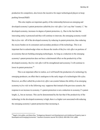 Bentley 18
production for competitors, also lowers the incentive for major technological players to keep
pushing forward R&D.
This also implies an important quality of the relationship between an emerging and
developed economy’s patent protection called the free ride effect. Let’s say that “country 1,” the
developed economy, increases its degree of patent protection, 𝜆1. Due to the fact that the
innovating entity is protected and thus will continue to innovate, the emerging economy would
like to free ride off of the developed economy by reducing its patent protection, thus reducing
the excess burden on its consumers and secondary produces of the technology. This is an
important fact to acknolwedge when we discuss the results of the free ride effect on portions of
an economy that are building emerging technologies. As long as a reduction in the emerging
economy’s patent protection does not have a detrimental effect on the productivity of the
developed economy, the free ride effect will be strengthened and economy 2 will continue to
lower its patent protection.19
This is an important effect to realize, as it will benefit the production of a technology by
emerging producers, an effect that is analogous to the early stages of a technologies life-cylce.
However, an effect called the productivity effect can counter balance the ability of an emerging
economy to free ride in the following way: suppoose that instead of the previous scenario, the
response to an increase in economy 1’s patent protection is not a reduction in economy 2’s patent
length, 𝜆1, but an increase. This can be demonstrated by the fact that if the productivity of the
technology in the developed econmomy is high, there is a higher cost associated with reducing
the emerging economy’s patent protection than increasing it.
19
Bagchi, Aniruddha, and Abuts Roy. "Endogenous Research and Development and Intellectual Property Laws in
Developed and Emerging Economies." Southern Economic Journal 78.3 (2012): 895-930. Print. p906.
 