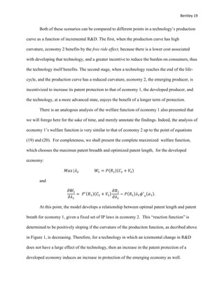 Bentley 19
Both of these scenarios can be compared to different points in a technology’s production
curve as a function of incremental R&D. The first, when the production curve has high
curvature, economy 2 benefits by the free ride effect, because there is a lower cost associated
with developing that technology, and a greater incentive to reduce the burden on consumers, thus
the technology itself benefits. The second stage, when a technology reaches the end of the life-
cycle, and the production curve has a reduced curvature, economy 2, the emerging producer, is
incentivized to increase its patent protection to that of economy 1, the developed producer, and
the technology, at a more advanced state, enjoys the benefit of a longer term of protection.
There is an analogous analysis of the welfare function of economy 1 also presented that
we will forego here for the sake of time, and merely annotate the findings. Indeed, the analysis of
economy 1’s welfare function is very similar to that of economy 2 up to the point of equations
(19) and (20). For completeness, we shall present the complete maximized welfare function,
which chooses the maximun patent breadth and optimized patent length, for the developed
economy:
𝑀𝑎𝑥{𝜆2 𝑊1 = 𝑃(𝑅1)(𝐶1 + 𝑉1)
and
𝜕𝑊1
𝜕𝜆1
= 𝑃′(𝑅1)(𝐶1 + 𝑉1)
𝜕𝑅1
𝜕𝜆1
− 𝑃(𝑅1)𝜆1 𝜙′
1
(𝛼1).
At this point, the model develops a relationship between optimal patent length and patent
breath for economy 1, given a fixed set of IP laws in economy 2. This “reaction function” is
determined to be positively sloping if the curvature of the produciton function, as decribed above
in Figure 1, is decreasing. Therefore, for a technology in which an icremental change in R&D
does not have a large effect of the technology, then an increase in the patent protection of a
developed economy induces an increase in protection of the emerging economy as well.
 