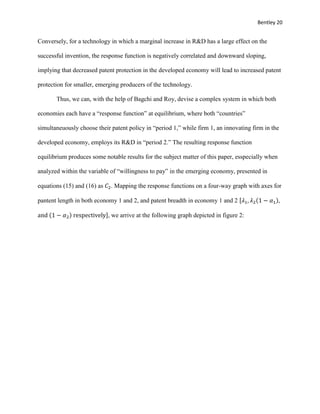 Bentley 20
Conversely, for a technology in which a marginal increase in R&D has a large effect on the
successful invention, the response function is negatively correlated and downward sloping,
implying that decreased patent protection in the developed economy will lead to increased patent
protection for smaller, emerging producers of the technology.
Thus, we can, with the help of Bagchi and Roy, devise a complex system in which both
economies each have a “response function” at equilibrium, where both “countries”
simultaneuously choose their patent policy in “period 1,” while firm 1, an innovating firm in the
developed economy, employs its R&D in “period 2.” The resulting response function
equilibrium produces some notable results for the subject matter of this paper, esspecially when
analyzed within the variable of “willingness to pay” in the emerging economy, presented in
equations (15) and (16) as 𝐶2. Mapping the response functions on a four-way graph with axes for
pantent length in both economy 1 and 2, and patent breadth in economy 1 and 2 [𝜆1, 𝜆2(1 − 𝛼1),
and (1 − 𝛼2) respectively], we arrive at the following graph depicted in figure 2:
 