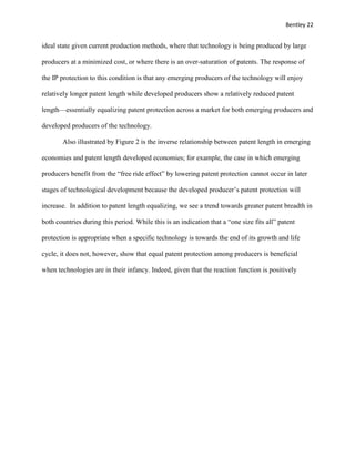 Bentley 22
ideal state given current production methods, where that technology is being produced by large
producers at a minimized cost, or where there is an over-saturation of patents. The response of
the IP protection to this condition is that any emerging producers of the technology will enjoy
relatively longer patent length while developed producers show a relatively reduced patent
length—essentially equalizing patent protection across a market for both emerging producers and
developed producers of the technology.
Also illustrated by Figure 2 is the inverse relationship between patent length in emerging
economies and patent length developed economies; for example, the case in which emerging
producers benefit from the “free ride effect” by lowering patent protection cannot occur in later
stages of technological development because the developed producer’s patent protection will
increase. In addition to patent length equalizing, we see a trend towards greater patent breadth in
both countries during this period. While this is an indication that a “one size fits all” patent
protection is appropriate when a specific technology is towards the end of its growth and life
cycle, it does not, however, show that equal patent protection among producers is beneficial
when technologies are in their infancy. Indeed, given that the reaction function is positively
 