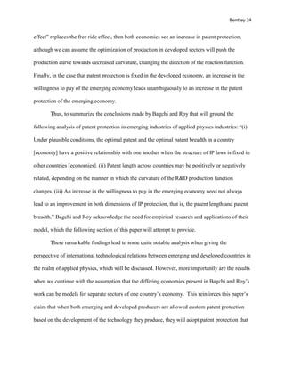 Bentley 24
effect” replaces the free ride effect, then both economies see an increase in patent protection,
although we can assume the optimization of production in developed sectors will push the
production curve towards decreased curvature, changing the direction of the reaction function.
Finally, in the case that patent protection is fixed in the developed economy, an increase in the
willingness to pay of the emerging economy leads unambiguously to an increase in the patent
protection of the emerging economy.
Thus, to summarize the conclusions made by Bagchi and Roy that will ground the
following analysis of patent protection in emerging industries of applied physics industries: “(i)
Under plausible conditions, the optimal patent and the optimal patent breadth in a country
[economy] have a positive relationship with one another when the structure of IP laws is fixed in
other countries [economies]. (ii) Patent length across countries may be positively or negatively
related, depending on the manner in which the curvature of the R&D production function
changes. (iii) An increase in the willingness to pay in the emerging economy need not always
lead to an improvement in both dimensions of IP protection, that is, the patent length and patent
breadth.” Bagchi and Roy acknowledge the need for empirical research and applications of their
model, which the following section of this paper will attempt to provide.
These remarkable findings lead to some quite notable analysis when giving the
perspective of international technological relations between emerging and developed countries in
the realm of applied physics, which will be discussed. However, more importantly are the results
when we continue with the assumption that the differing economies present in Bagchi and Roy’s
work can be models for separate sectors of one country’s economy. This reinforces this paper’s
claim that when both emerging and developed producers are allowed custom patent protection
based on the development of the technology they produce, they will adopt patent protection that
 
