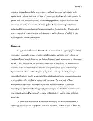 Bentley 25
optimizes their production. In the next section, we will analyze several technologies in the
applied physics industry that show this form of dynamic patent policy results in the potential for
greater innovation, more equity among small and large producers, and prohibits misuse and
abuse of an antiquated “one size fits all” patent system. Here, we will use patent citation
analysis and the commercialization of academic research as foundations for a dynamic patent
system, customized to optimize the growth, innovation, and development of applied physics
technology at all stages of development.
Discussion
The application of the model detailed in the above section to the applied physics industry
is potentially meaningful in terms of technological forecasting and patent policy reform, but
requires additional empirical analysis and the justification of certain assumptions. In this section,
we will explore the empirical and qualitative endorsement of Bagchi and Roy’s mathematical
economic model and demonstrate the potential for a dynamic patent policy that encourages a
departure from the “one size fits all” patent policy that is commonplace in today’s major
industrialized nations. In order to accomplish this, a justification of some important assumptions
in bringing this model to industrial application is necessary. The most basic of these
assumptions are (i) whether the analysis of patents is a viable method for technological
forecasting and (ii) whether the analogy of Bagchi’s emerging and developed “countries” into
emerging and developed “economies,” operating within a nation’s specific patent policies, is
appropriate.
It is important to address how we can identify emerging and developing producers of
technology. For this we can adopt patent—as well as academic—citation analysis to detect the
 