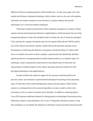 Bentley 26
differences between emerging producers and developed ones. In some cases, gaps exist in the
number and influence of patented technology, while in others, such as is the case with academic
institutions, the number of patents is lower but there is a greater tendency that specific
technologies are in valid and installed components.
Following an empirical justification of these important assumptions, an analysis of three
separate national and international industries in applied physics will be presented: the case of the
bourgeoning industry of solar cells and photovoltaics in China; the case of American automaker
Tesla, and why the company eliminated nearly all of its patents filed with the USPTO; and the
case of the software and robotics industry’s debate between IP protection and open source
development, in which long development, weak patents, and the prevalence of “patent trolls”
loom over industry innovation. In these examples, a patent policy that dynamically attributes
separate protection to emerging producers and developed producers, or at separate stages of a
technology, results in the potential improvement in the productiveness of innovation, the
representation of smaller producers in the market, and proper protection timeline for fully
developed technologies in the applied physics.
In order to build some empirical support for the economic model described in the
previous section, some literature on patent based technological forecasting must be presented,
many of which derive their results through patent citation network analysis. Patent citation
analysis is a technique that involves network algorithms to create a model in which close
associations in title or content of a patent can be described. In addition to analyzing patents,
Yoon (2011) presents additional methods for relating patents to technological forecasting such as
bibliometric analysis, trend exploration, and “S-curve” fitting data with patent citations. Using
these techniques we can identify the industries in which have strong associations between growth
 