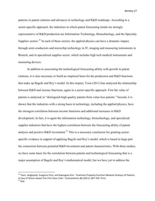 Bentley 27
patterns in patent citations and advances in technology and R&D roadmaps. According to a
sector-specific approach, the industries in which patent forecasting trends are strongly
representative of R&D production are Information Technology, Biotechnology, and the Specialty
Supplies sectors.22
In each of these sectors, the applied physics can have a dramatic impact,
through semi-conductors and microchip technology in IT, imaging and measuring instruments in
Biotech, and in specialized supplies sector, which includes high tech medical instruments and
measuring devices.
In addition to associating the technological forecasting ability with growth in patent
citations, it is also necessary to build an empirical basis for the production and R&D functions
that make up Bagchi and Roy’s model. In this respect, Yoon (2011) has analyzed the relationship
between R&D and income functions, again in a sector-specific approach. First the value of
patents is analyzed, to “distinguish high-quality patents from value-less patents.” Second, it is
shown that the industries with a strong basis in technology, including the applied physics, have
the strongest correlation between income functions and additional increases in R&D
development. In fact, it is again the information technology, biotechnology, and specialized
supplier industries that have the highest correlation between the forecasting ability of patent
analysis and positive R&D investment.23
This is a necessary conclusion for granting sector-
specific evidence in support of applying Bagchi and Roy’s model, which is based in large part
the connection between potential R&D investment and patent characteristics. With these studies,
we have some basis for the correlation between patents and technological forecasting that is a
major assumption of Bagchi and Roy’s mathematical model, but we have yet to address the
22
Yoon, Janghyeok, Sungchui Chui, and Kwangsoo Kim. "Invention Property-function Network Analysis of Patents:
A Case of Silicon-based Thin Film Solar Cells." Scienometrics 86 (2011): 687-703. Print.
23
Ibid.
 
