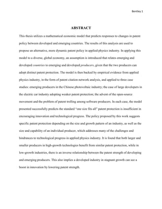 Bentley 1
ABSTRACT
This thesis utilizes a mathematical economic model that predicts responses to changes in patent
policy between developed and emerging countries. The results of this analysis are used to
propose an alternative, more dynamic patent policy in applied physics industry. In applying this
model to a diverse, global economy, an assumption is introduced that relates emerging and
developed countries to emerging and developed producers, given that the two producers can
adopt distinct patent protection. The model is then backed by empirical evidence from applied
physics industry, in the form of patent citation network analysis, and applied to three case
studies: emerging producers in the Chinese photovoltaic industry; the case of large developers in
the electric car industry adopting weaker patent protection; the advent of the open-source
movement and the problem of patent trolling among software producers. In each case, the model
presented successfully predicts the standard “one size fits all” patent protection is insufficient in
encouraging innovation and technological progress. The policy proposed by this work suggests
specific patent protection depending on the size and growth pattern of an industry, as well as the
size and capability of an individual producer, which addresses many of the challenges and
hindrances to technological progress in applied physics industry. It is found that both larger and
smaller producers in high-growth technologies benefit from similar patent protection, while in
low-growth industries, there is an inverse relationship between the patent strength of developing
and emerging producers. This also implies a developed industry in stagnant growth can see a
boost in innovation by lowering patent strength.
 