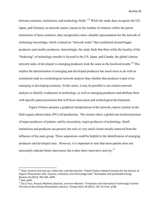 Bentley 29
between countries, institutions, and technology fields.”25
While the study does recognize the US,
Japan, and Germany as network centers, based on the number of citations within the patent
institutions of those countries, they recognized a more valuable representation for the network of
technology knowledge, which is based on “network nodes” that centralized around bigger
producers and smaller producers. Interestingly, the study finds that there while the locality of the
“brokering” of technology transfer is focused in the US, Japan, and Canada, the global citation
network ranks of developed vs emerging producers look the same as the localized results.26
This
implies the determination of emerging and developed producers has much more to do with an
institutions rank in a technological network analysis than whether that producer is part of an
emerging or developing economy. In this sense, it may be possible to use citation network
analysis to identify weaknesses in technology, as well as emerging producers and attribute them
with specific patent protection that will boost innovation and technological development.
Figure 4 below presents a graphical interpretation of the network citation clusters in the
field organic photovoltaic (PV) cell production. The clusters show a global non-localized picture
of major producers of patents, and by association, major producers of technology. Small
institutions and producers are present, but only in very small cluster mostly removed from the
influence of the main group. These separations could be helpful in the identification of emerging
producers and developed ones. However, it is important to note that more patents does not
necessarily indicate better innovation, but it does show innovative activity.27
25
Choe, Hochull, Duk Hee Lee, Il Won Seo, and Hee Dae Kim. "Patent Citation Network Analysis for the Domain of
Organic Photovoltaic Cells: Country, Institution, and Technology Field." Renewable and Sustainable Energy
Reviews 26 (2013): 492-505. p499.
26
Ibid. p499.
27
De La Tour, Arnaud, Matthieu Glachant, and Yann Meniere. "Innovation and International Technology Transfer:
The Case of the Chinese Photovoltaic Industry." Energy Policy 39 (2011): 761-70. Print. p768.
 