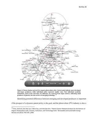 Bentley 30
Figure 4: Patent citation network for organic photovoltaic cells. Central nodes indicate more developed
and larger producers, while individual nodes represent smaller ones. Note individual academic
institutions, such as the University of California, are removed from major clusters, indicating small
producers of patents, but also sectors of emerging technology. 28
Identifying potential differences between emerging and developed producers is important
if the prospect of a dynamic patent policy is the goal, and the photovoltaic (PV) industry is also a
28
Choe, Hochull, Duk Hee Lee, Il Won Seo, and Hee Dae Kim. "Patent Citation Network Analysis for the Domain of
Organic Photovoltaic Cells: Country, Institution, and Technology Field." Renewable and Sustainable Energy
Reviews 26 (2013): 492-505. p499.
 